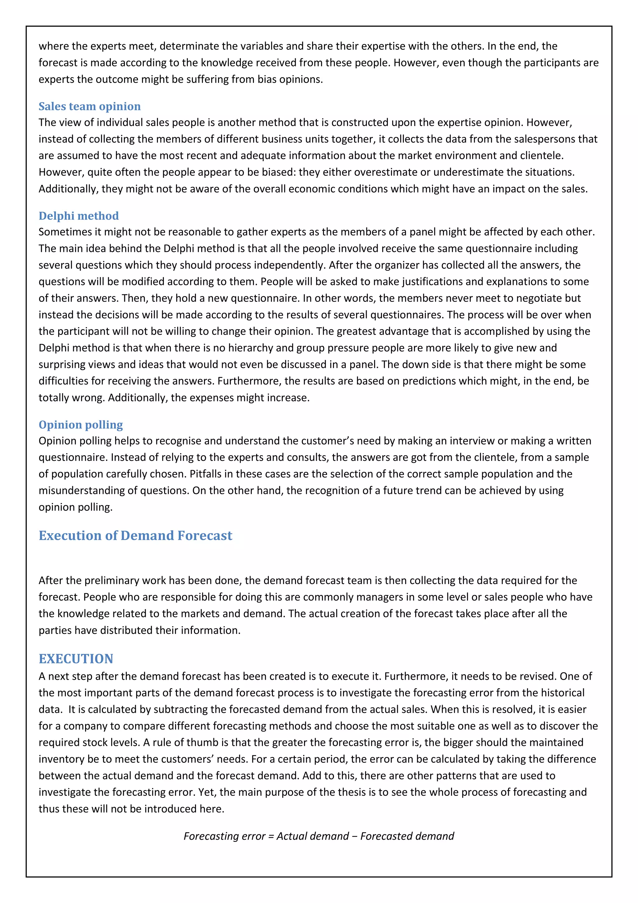where the experts meet, determinate the variables and share their expertise with the others. In the end, the
forecast is made according to the knowledge received from these people. However, even though the participants are
experts the outcome might be suffering from bias opinions.

Sales team opinion
The view of individual sales people is another method that is constructed upon the expertise opinion. However,
instead of collecting the members of different business units together, it collects the data from the salespersons that
are assumed to have the most recent and adequate information about the market environment and clientele.
However, quite often the people appear to be biased: they either overestimate or underestimate the situations.
Additionally, they might not be aware of the overall economic conditions which might have an impact on the sales.

Delphi method
Sometimes it might not be reasonable to gather experts as the members of a panel might be affected by each other.
The main idea behind the Delphi method is that all the people involved receive the same questionnaire including
several questions which they should process independently. After the organizer has collected all the answers, the
questions will be modified according to them. People will be asked to make justifications and explanations to some
of their answers. Then, they hold a new questionnaire. In other words, the members never meet to negotiate but
instead the decisions will be made according to the results of several questionnaires. The process will be over when
the participant will not be willing to change their opinion. The greatest advantage that is accomplished by using the
Delphi method is that when there is no hierarchy and group pressure people are more likely to give new and
surprising views and ideas that would not even be discussed in a panel. The down side is that there might be some
difficulties for receiving the answers. Furthermore, the results are based on predictions which might, in the end, be
totally wrong. Additionally, the expenses might increase.

Opinion polling
Opinion polling helps to recognise and understand the customer’s need by making an interview or making a written
questionnaire. Instead of relying to the experts and consults, the answers are got from the clientele, from a sample
of population carefully chosen. Pitfalls in these cases are the selection of the correct sample population and the
misunderstanding of questions. On the other hand, the recognition of a future trend can be achieved by using
opinion polling.

Execution of Demand Forecast


After the preliminary work has been done, the demand forecast team is then collecting the data required for the
forecast. People who are responsible for doing this are commonly managers in some level or sales people who have
the knowledge related to the markets and demand. The actual creation of the forecast takes place after all the
parties have distributed their information.

EXECUTION
A next step after the demand forecast has been created is to execute it. Furthermore, it needs to be revised. One of
the most important parts of the demand forecast process is to investigate the forecasting error from the historical
data. It is calculated by subtracting the forecasted demand from the actual sales. When this is resolved, it is easier
for a company to compare different forecasting methods and choose the most suitable one as well as to discover the
required stock levels. A rule of thumb is that the greater the forecasting error is, the bigger should the maintained
inventory be to meet the customers’ needs. For a certain period, the error can be calculated by taking the difference
between the actual demand and the forecast demand. Add to this, there are other patterns that are used to
investigate the forecasting error. Yet, the main purpose of the thesis is to see the whole process of forecasting and
thus these will not be introduced here.

                              Forecasting error = Actual demand − Forecasted demand
 