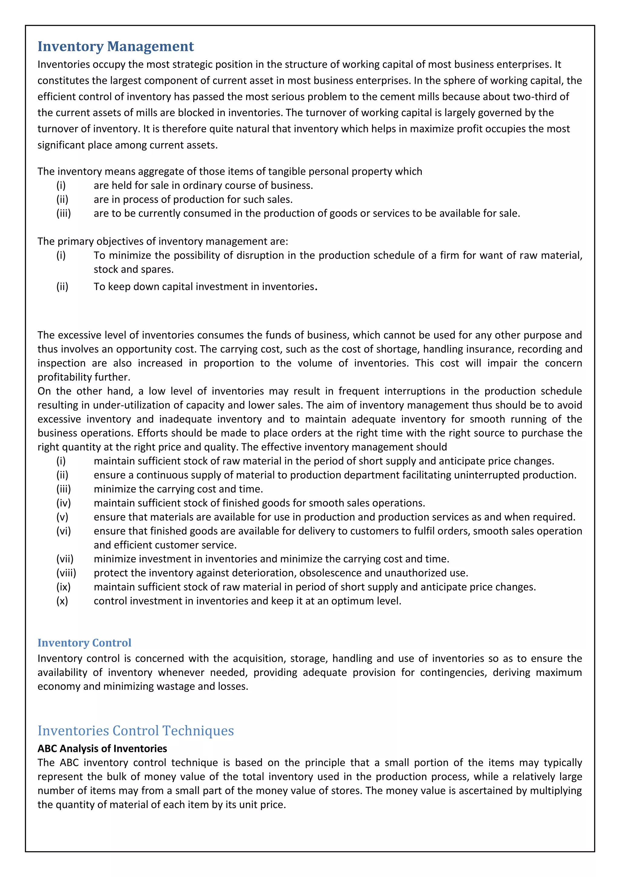 Inventory Management
Inventories occupy the most strategic position in the structure of working capital of most business enterprises. It
constitutes the largest component of current asset in most business enterprises. In the sphere of working capital, the
efficient control of inventory has passed the most serious problem to the cement mills because about two-third of
the current assets of mills are blocked in inventories. The turnover of working capital is largely governed by the
turnover of inventory. It is therefore quite natural that inventory which helps in maximize profit occupies the most
significant place among current assets.

The inventory means aggregate of those items of tangible personal property which
    (i)    are held for sale in ordinary course of business.
    (ii)   are in process of production for such sales.
    (iii)  are to be currently consumed in the production of goods or services to be available for sale.

The primary objectives of inventory management are:
    (i)    To minimize the possibility of disruption in the production schedule of a firm for want of raw material,
           stock and spares.
    (ii)   To keep down capital investment in inventories.



The excessive level of inventories consumes the funds of business, which cannot be used for any other purpose and
thus involves an opportunity cost. The carrying cost, such as the cost of shortage, handling insurance, recording and
inspection are also increased in proportion to the volume of inventories. This cost will impair the concern
profitability further.
On the other hand, a low level of inventories may result in frequent interruptions in the production schedule
resulting in under-utilization of capacity and lower sales. The aim of inventory management thus should be to avoid
excessive inventory and inadequate inventory and to maintain adequate inventory for smooth running of the
business operations. Efforts should be made to place orders at the right time with the right source to purchase the
right quantity at the right price and quality. The effective inventory management should
    (i)       maintain sufficient stock of raw material in the period of short supply and anticipate price changes.
    (ii)      ensure a continuous supply of material to production department facilitating uninterrupted production.
    (iii)     minimize the carrying cost and time.
    (iv)      maintain sufficient stock of finished goods for smooth sales operations.
    (v)       ensure that materials are available for use in production and production services as and when required.
    (vi)      ensure that finished goods are available for delivery to customers to fulfil orders, smooth sales operation
              and efficient customer service.
    (vii)     minimize investment in inventories and minimize the carrying cost and time.
    (viii)    protect the inventory against deterioration, obsolescence and unauthorized use.
    (ix)      maintain sufficient stock of raw material in period of short supply and anticipate price changes.
    (x)       control investment in inventories and keep it at an optimum level.


Inventory Control
Inventory control is concerned with the acquisition, storage, handling and use of inventories so as to ensure the
availability of inventory whenever needed, providing adequate provision for contingencies, deriving maximum
economy and minimizing wastage and losses.


Inventories Control Techniques
ABC Analysis of Inventories
The ABC inventory control technique is based on the principle that a small portion of the items may typically
represent the bulk of money value of the total inventory used in the production process, while a relatively large
number of items may from a small part of the money value of stores. The money value is ascertained by multiplying
the quantity of material of each item by its unit price.
 