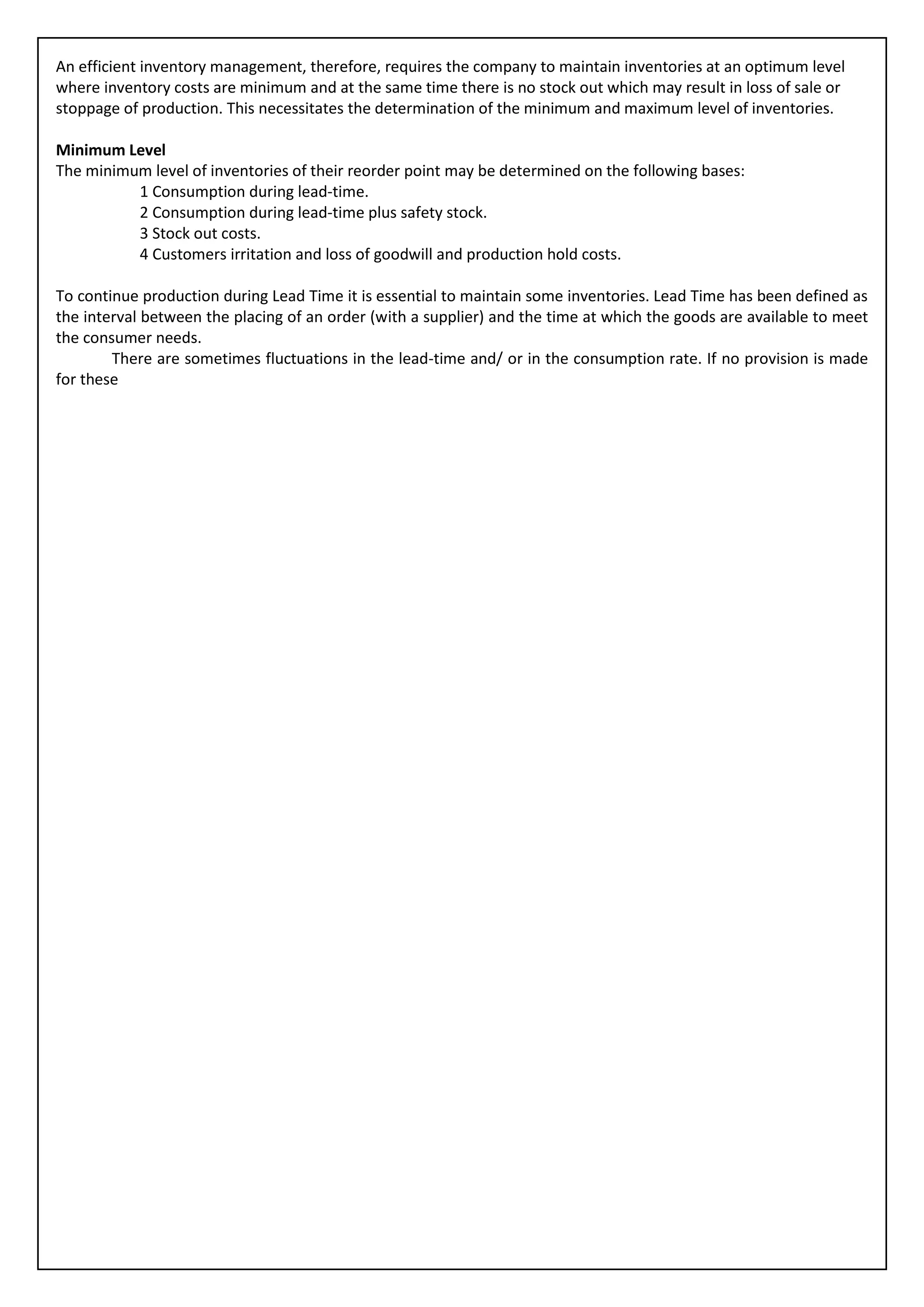 An efficient inventory management, therefore, requires the company to maintain inventories at an optimum level
where inventory costs are minimum and at the same time there is no stock out which may result in loss of sale or
stoppage of production. This necessitates the determination of the minimum and maximum level of inventories.

Minimum Level
The minimum level of inventories of their reorder point may be determined on the following bases:
          1 Consumption during lead-time.
          2 Consumption during lead-time plus safety stock.
          3 Stock out costs.
          4 Customers irritation and loss of goodwill and production hold costs.

To continue production during Lead Time it is essential to maintain some inventories. Lead Time has been defined as
the interval between the placing of an order (with a supplier) and the time at which the goods are available to meet
the consumer needs.
        There are sometimes fluctuations in the lead-time and/ or in the consumption rate. If no provision is made
for these
 