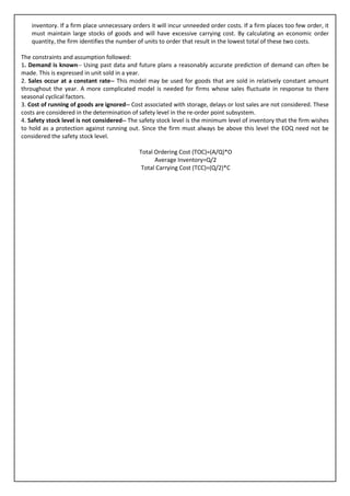 inventory. If a firm place unnecessary orders it will incur unneeded order costs. If a firm places too few order, it
    must maintain large stocks of goods and will have excessive carrying cost. By calculating an economic order
    quantity, the firm identifies the number of units to order that result in the lowest total of these two costs.

The constraints and assumption followed:
1. Demand is known-- Using past data and future plans a reasonably accurate prediction of demand can often be
made. This is expressed in unit sold in a year.
2. Sales occur at a constant rate-- This model may be used for goods that are sold in relatively constant amount
throughout the year. A more complicated model is needed for firms whose sales fluctuate in response to there
seasonal cyclical factors.
3. Cost of running of goods are ignored-- Cost associated with storage, delays or lost sales are not considered. These
costs are considered in the determination of safety level in the re-order point subsystem.
4. Safety stock level is not considered-- The safety stock level is the minimum level of inventory that the firm wishes
to hold as a protection against running out. Since the firm must always be above this level the EOQ need not be
considered the safety stock level.

                                              Total Ordering Cost (TOC)=(A/Q)*O
                                                    Average Inventory=Q/2
                                               Total Carrying Cost (TCC)=(Q/2)*C
 