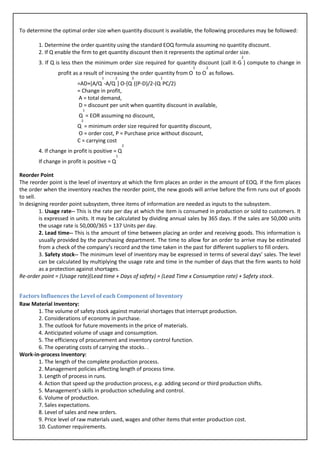 To determine the optimal order size when quantity discount is available, the following procedures may be followed:

        1. Determine the order quantity using the standard EOQ formula assuming no quantity discount.
        2. If Q enable the firm to get quantity discount then it represents the optimal order size.
                                                                                              2
        3. If Q is less then the minimum order size required for quantity discount (call it-G ) compute to change in
                                                                          1    2
                profit as a result of increasing the order quantity from O to O as follows.
                                    1      2          2     1
                         =AD+[A/Q -A/Q ] O-[Q ((P-D)/2-(Q PC/2)
                         = Change in profit,
                         A = total demand,
                         D = discount per unit when quantity discount in available,
                            1
                          Q = EOR assuming no discount,
                           2
                         Q = minimum order size required for quantity discount,
                         O = order cost, P = Purchase price without discount,
                         C = carrying cost
                                                  2
        4. If change in profit is positive = Q
                                              1
        If change in profit is positive = Q

Reorder Point
The reorder point is the level of inventory at which the firm places an order in the amount of EOQ. If the firm places
the order when the inventory reaches the reorder point, the new goods will arrive before the firm runs out of goods
to sell.
In designing reorder point subsystem, three items of information are needed as inputs to the subsystem.
         1. Usage rate-- This is the rate per day at which the item is consumed in production or sold to customers. It
         is expressed in units. It may be calculated by dividing annual sales by 365 days. If the sales are 50,000 units
         the usage rate is 50,000/365 = 137 Units per day.
         2. Lead time-- This is the amount of time between placing an order and receiving goods. This information is
         usually provided by the purchasing department. The time to allow for an order to arrive may be estimated
         from a check of the company’s record and the time taken in the past for different suppliers to fill orders.
         3. Safety stock-- The minimum level of inventory may be expressed in terms of several days’ sales. The level
         can be calculated by multiplying the usage rate and time in the number of days that the firm wants to hold
         as a protection against shortages.
Re-order point = (Usage rate)(Lead time + Days of safety) = (Lead Time x Consumption rate) + Safety stock.


Factors Influences the Level of each Component of Inventory
Raw Material Inventory:
       1. The volume of safety stock against material shortages that interrupt production.
       2. Considerations of economy in purchase.
       3. The outlook for future movements in the price of materials.
       4. Anticipated volume of usage and consumption.
       5. The efficiency of procurement and inventory control function.
       6. The operating costs of carrying the stocks. .
Work-in-process Inventory:
       1. The length of the complete production process.
       2. Management policies affecting length of process time.
       3. Length of process in runs.
       4. Action that speed up the production process, e.g. adding second or third production shifts.
       5. Management’s skills in production scheduling and control.
       6. Volume of production.
       7. Sales expectations.
       8. Level of sales and new orders.
       9. Price level of raw materials used, wages and other items that enter production cost.
       10. Customer requirements.
 