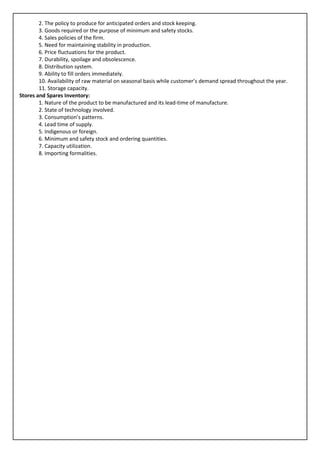 2. The policy to produce for anticipated orders and stock keeping.
        3. Goods required or the purpose of minimum and safety stocks.
        4. Sales policies of the firm.
        5. Need for maintaining stability in production.
        6. Price fluctuations for the product.
        7. Durability, spoilage and obsolescence.
        8. Distribution system.
        9. Ability to fill orders immediately.
        10. Availability of raw material on seasonal basis while customer’s demand spread throughout the year.
        11. Storage capacity.
Stores and Spares Inventory:
        1. Nature of the product to be manufactured and its lead-time of manufacture.
        2. State of technology involved.
        3. Consumption’s patterns.
        4. Lead time of supply.
        5. Indigenous or foreign.
        6. Minimum and safety stock and ordering quantities.
        7. Capacity utilization.
        8. Importing formalities.
 