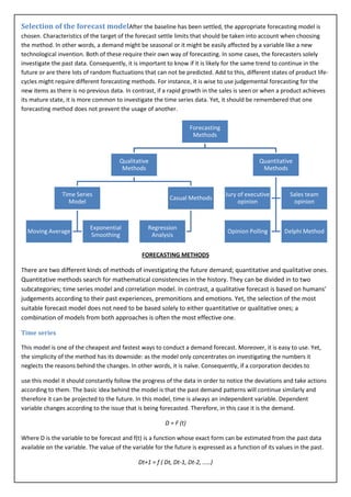 Selection of the forecast modelAfter the baseline has been settled, the appropriate forecasting model is
chosen. Characteristics of the target of the forecast settle limits that should be taken into account when choosing
the method. In other words, a demand might be seasonal or it might be easily affected by a variable like a new
technological invention. Both of these require their own way of forecasting. In some cases, the forecasters solely
investigate the past data. Consequently, it is important to know if it is likely for the same trend to continue in the
future or are there lots of random fluctuations that can not be predicted. Add to this, different states of product life-
cycles might require different forecasting methods. For instance, it is wise to use judgemental forecasting for the
new items as there is no previous data. In contrast, if a rapid growth in the sales is seen or when a product achieves
its mature state, it is more common to investigate the time series data. Yet, it should be remembered that one
forecasting method does not prevent the usage of another.

                                                                     Forecasting
                                                                      Methods



                                       Qualitative                                              Quantitative
                                        Methods                                                  Methods



                Time Series                                                        Jury of executive       Sales team
                                                           Casual Methods
                  Model                                                                 opinion             opinion



                           Exponential            Regression
  Moving Average                                                                   Opinion Polling       Delphi Method
                           Smoothing               Analysis


                                                FORECASTING METHODS

There are two different kinds of methods of investigating the future demand; quantitative and qualitative ones.
Quantitative methods search for mathematical consistencies in the history. They can be divided in to two
subcategories; time series model and correlation model. In contrast, a qualitative forecast is based on humans’
judgements according to their past experiences, premonitions and emotions. Yet, the selection of the most
suitable forecast model does not need to be based solely to either quantitative or qualitative ones; a
combination of models from both approaches is often the most effective one.

Time series

This model is one of the cheapest and fastest ways to conduct a demand forecast. Moreover, it is easy to use. Yet,
the simplicity of the method has its downside: as the model only concentrates on investigating the numbers it
neglects the reasons behind the changes. In other words, it is naïve. Consequently, if a corporation decides to

use this model it should constantly follow the progress of the data in order to notice the deviations and take actions
according to them. The basic idea behind the model is that the past demand patterns will continue similarly and
therefore it can be projected to the future. In this model, time is always an independent variable. Dependent
variable changes according to the issue that is being forecasted. Therefore, in this case it is the demand.

                                                         D = F (t)

Where D is the variable to be forecast and f(t) is a function whose exact form can be estimated from the past data
available on the variable. The value of the variable for the future is expressed as a function of its values in the past.

                                              Dt+1 = f ( Dt, Dt-1, Dt-2, .....)
 