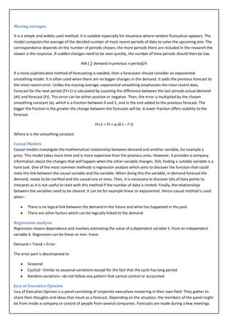 Moving averages

It is a simple and widely used method. It is suitable especially for situations where random fluctuation appears. The
model computes the average of the decided number of most recent periods of data to solve the upcoming one. The
correspondence depends on the number of periods chosen; the more periods there are included in the research the
slower is the response. If sudden changes need to be seen quickly, the number of time periods should then be low.

                                        MA:( ∑ demand in previous n period)/n

If a more sophisticated method of forecasting is needed, then a forecaster should consider an exponential
smoothing model. It is often used when there are no bigger changes in the demand. It adds the previous forecast to
the most recent error. Unlike the moving average, exponential smoothing emphasizes the most recent data.
Forecast for the next period (Ft+1) is calculated by counting the difference between the last periods actual demand
(At) and forecast (Ft). This error can be either positive or negative. Then, the error is multiplied by the chosen
smoothing constant (α), which is a fraction between 0 and 1, and in the end added to the previous forecast. The
bigger the fraction is the greater the change between the forecasts will be. A lower fraction offers stability to the
forecast.

                                                 Ft+1 = Ft + α (A t − F t)

Where α is the smoothing constant

Casual Models
Causal models investigate the mathematical relationship between demand and another variable, for example a
price. This model takes more time and is more expensive than the previous ones. However, it provides a company
information about the changes that will happen when the other variable changes. Still, finding a suitable variable is a
hard task. One of the most common methods is regression analysis which aims to discover the function that could
state the link between the causal variable and the variable. When doing this the variable, in demand forecast the
demand, needs to be clarified and the causal one or ones. Then, it is necessary to discover lots of data points to
interpret as it is not useful to start with this method if the number of data is limited. Finally, the relationships
between the variables need to be cleared. It can be for example linear or exponential. Hence casual method is used
when :

        There is no logical link between the demand in the future and what has happened in the past.
        There are other factors which can be logically linked to the demand

Regression analysis
Regression means dependence and involves estimating the value of a dependant variable Y, from an independent
variable X. Regression can be linear or non- linear.

Demand = Trend + Error.

The error part is decomposed to

        Seasonal
        Cyclical –Similar to seasonal variations except for the fact that the cycle has long period.
        Random variations –do not follow any pattern that cannot control or accounted.

Jury of Executive Opinion
Jury of Executive Opinion is a panel consisting of corporate executives mastering in their own field. They gather to
share their thoughts and ideas that result as a forecast. Depending on the situation, the members of the panel might
be from inside a company or consist of people from several companies. Forecasts are made during a few meetings
 