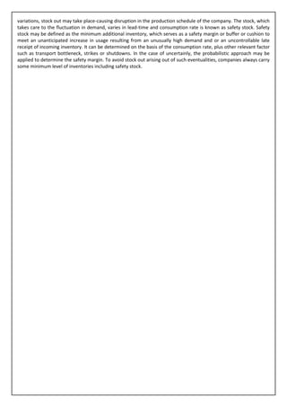 variations, stock out may take place-causing disruption in the production schedule of the company. The stock, which
takes care to the fluctuation in demand, varies in lead-time and consumption rate is known as safety stock. Safety
stock may be defined as the minimum additional inventory, which serves as a safety margin or buffer or cushion to
meet an unanticipated increase in usage resulting from an unusually high demand and or an uncontrollable late
receipt of incoming inventory. It can be determined on the basis of the consumption rate, plus other relevant factor
such as transport bottleneck, strikes or shutdowns. In the case of uncertainly, the probabilistic approach may be
applied to determine the safety margin. To avoid stock out arising out of such eventualities, companies always carry
some minimum level of inventories including safety stock.
 