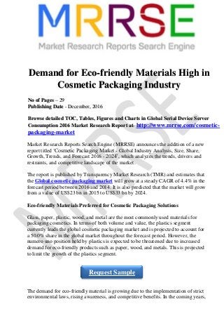 Demand for Eco-friendly Materials High in
Cosmetic Packaging Industry
NNoo ooff PPaaggeess –– 2299
PPuubblliisshhiinngg DDaattee -- DDeecceemmbbeerr,, 22001166
BBrroowwssee ddeettaaiilleedd TTOOCC,, TTaabblleess,, FFiigguurreess aanndd CChhaarrttss iinn GGlloobbaall SSeerriiaall DDeevviiccee SSeerrvveerr
CCoonnssuummppttiioonn 22001166 MMaarrkkeett RReesseeaarrcchh RReeppoorrtt aatt-- http://www.mrrse.com/cosmetic-
packaging-market
Market Research Reports Search Engine (MRRSE) announces the addition of a new
report titled ‘Cosmetic Packaging Market - Global Industry Analysis, Size, Share,
Growth, Trends, and Forecast 2016 - 2024’, which analyzes the trends, drivers and
restraints, and competitive landscape of the market.
The report is published by Transparency Market Research (TMR) and estimates that
the Global cosmetic packaging market will grow at a steady CAGR of 4.4% in the
forecast period between 2016 and 2014. It is also predicted that the market will grow
from a value of US$23 bn in 2015 to US$33 bn by 2024.
Eco-friendly Materials Preferred for Cosmetic Packaging Solutions
Glass, paper, plastic, wood, and metal are the most commonly used materials for
packaging cosmetics. In terms of both volume and value, the plastics segment
currently leads the global cosmetic packaging market and is projected to account for
a 50.0% share in the global market throughout the forecast period. However, the
numero uno position held by plastics is expected to be threatened due to increased
demand for eco-friendly products such as paper, wood, and metals. This is projected
to limit the growth of the plastics segment.
The demand for eco-friendly material is growing due to the implementation of strict
environmental laws, rising awareness, and competitive benefits. In the coming years,
Request Sample
 