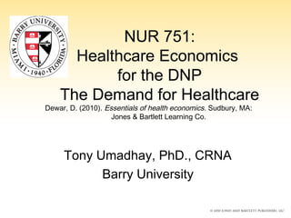 NUR 751:
Healthcare Economics
for the DNP
The Demand for Healthcare
Dewar, D. (2010). Essentials of health economics. Sudbury, MA:
Jones & Bartlett Learning Co.
Tony Umadhay, PhD., CRNA
Barry University
 