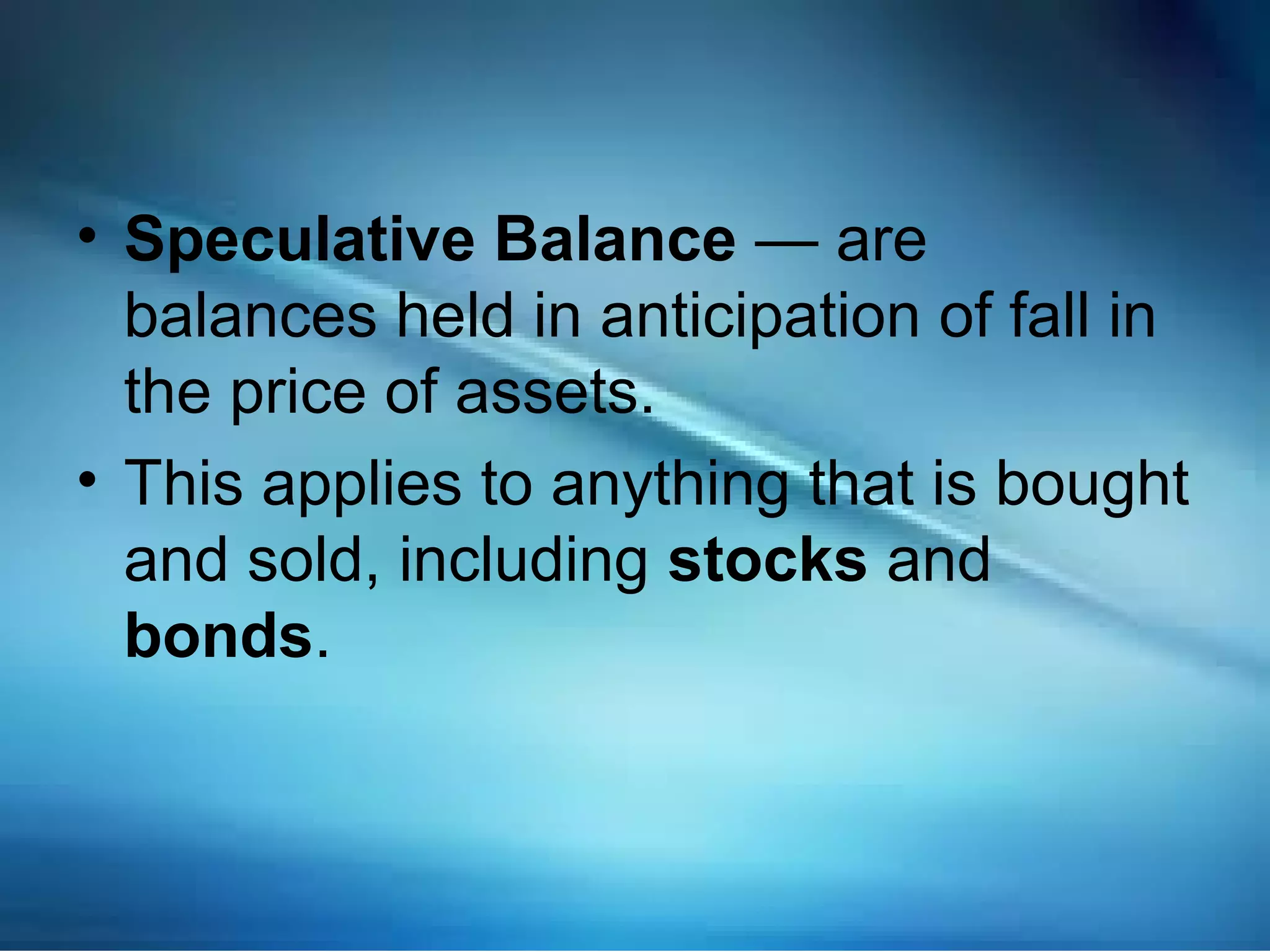 • Speculative Balance — are
balances held in anticipation of fall in
the price of assets.
• This applies to anything that is bought
and sold, including stocks and
bonds.
 