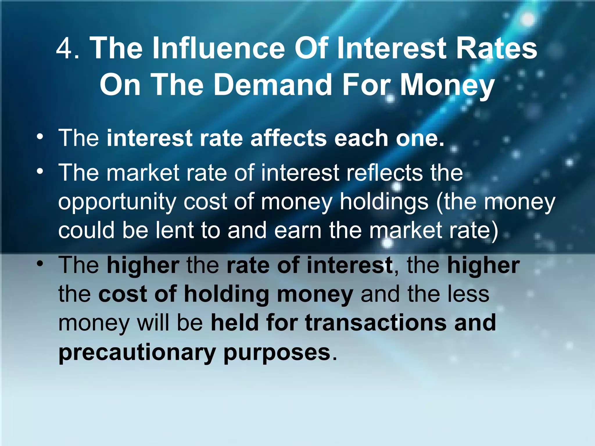 4. The Influence Of Interest Rates
On The Demand For Money
• The interest rate affects each one.
• The market rate of interest reflects the
opportunity cost of money holdings (the money
could be lent to and earn the market rate)
• The higher the rate of interest, the higher
the cost of holding money and the less
money will be held for transactions and
precautionary purposes.
 