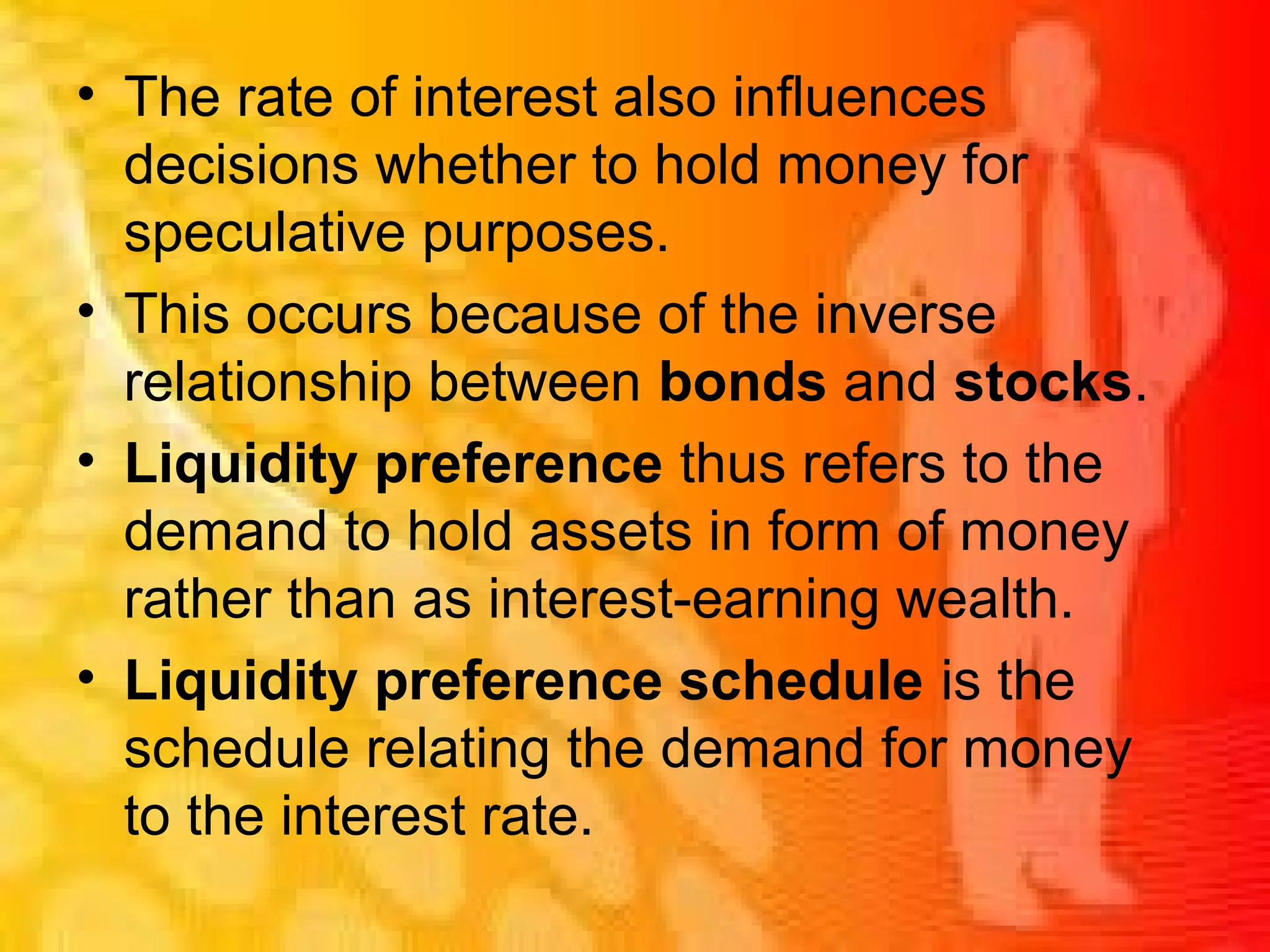 • The rate of interest also influences
decisions whether to hold money for
speculative purposes.
• This occurs because of the inverse
relationship between bonds and stocks.
• Liquidity preference thus refers to the
demand to hold assets in form of money
rather than as interest-earning wealth.
• Liquidity preference schedule is the
schedule relating the demand for money
to the interest rate.
 