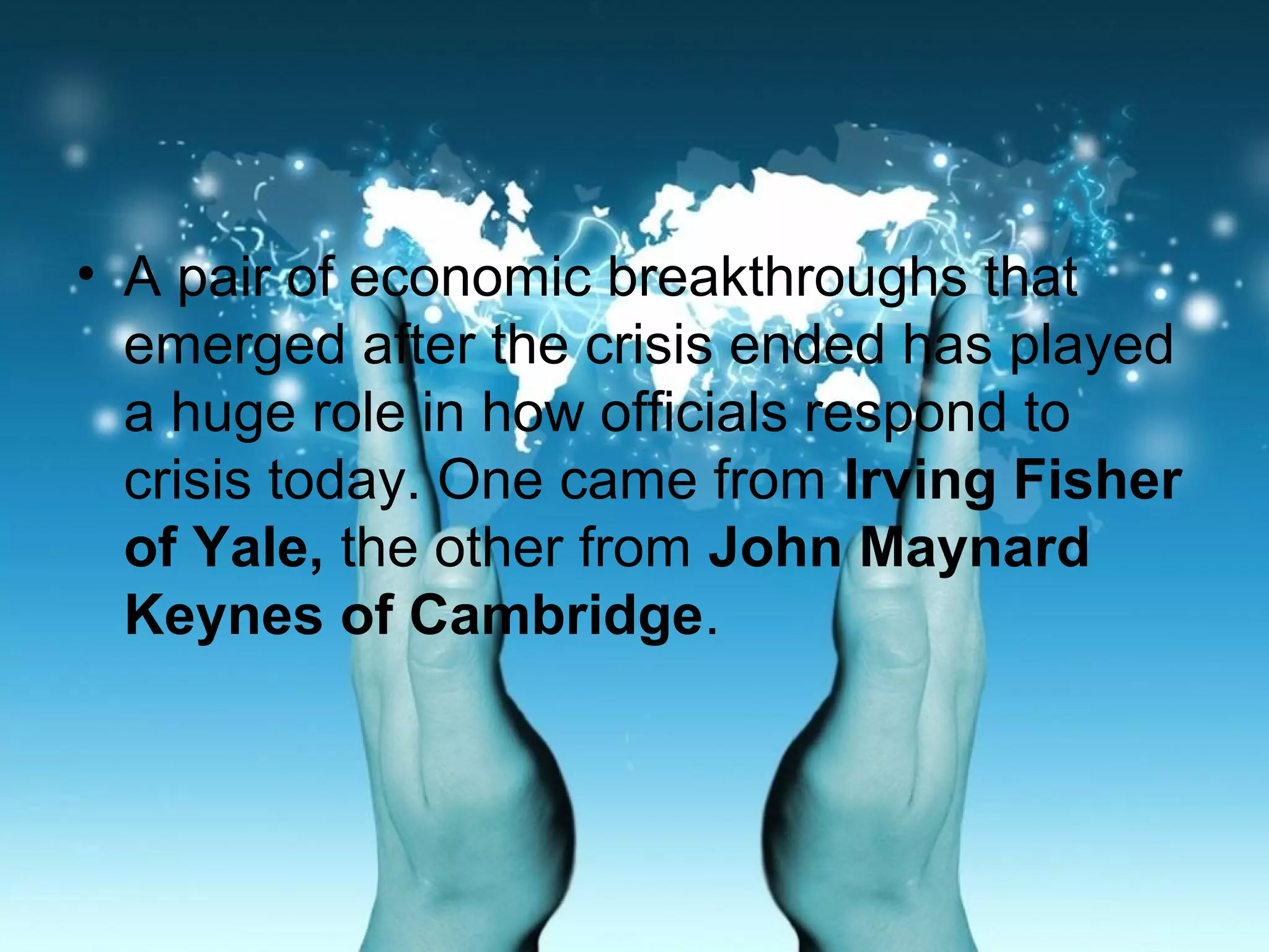 • A pair of economic breakthroughs that
emerged after the crisis ended has played
a huge role in how officials respond to
crisis today. One came from Irving Fisher
of Yale, the other from John Maynard
Keynes of Cambridge.
 