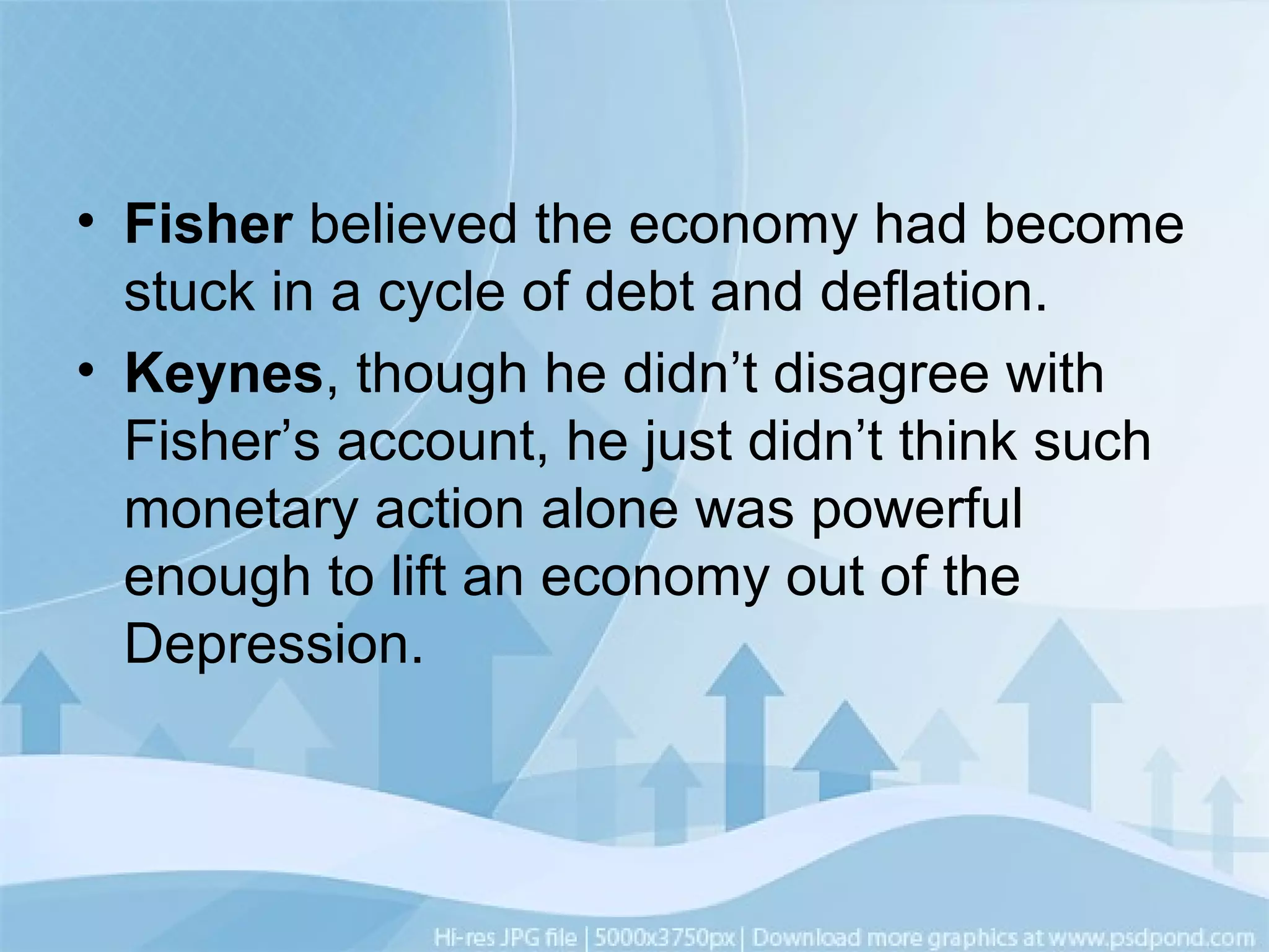 • Fisher believed the economy had become
stuck in a cycle of debt and deflation.
• Keynes, though he didn’t disagree with
Fisher’s account, he just didn’t think such
monetary action alone was powerful
enough to lift an economy out of the
Depression.
 