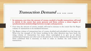 Transaction Demand … … ….
• In summary, over time the amount of money needed to handle transactions will tend
to shrink to the extent that some persons and firms achieve a closer degree of
synchronization (relationship) between receipts and payments.
• Over time the amount of money needed, will tend to increase to the extent that the Rupee
volume of transactions to be mediated increases.
• The Rupee volume of transactions has, of course, doubled and redoubled over the long run.
What ever the strength of the forces working in the other direction may have been, the
rising volume of transactions has many times outweighed it to give us an almost
uninterrupted increase year after year in the amount of money balances that all persons and
firms combined find it necessary to hold in order to mediate the total volume of
transactions.
 