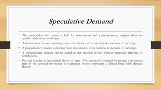 Speculative Demand
• The proposition that money is held for transactions and a precautionary purpose does not
conflict with the classical view.
• A transactions balance is nothing more than money in its function as a medium of exchange.
• A precautionary balance is nothing more than money in its function as medium of exchange.
• A precautionary balance can be added to the classical system without materially affecting its
conclusions.
• But this is as far as the classical theory of rent. The speculative demand for money, a systematic
part of the demand for money in Keynesian theory, represents a distinct break with classical
theory.
 