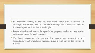 • In Keynesian theory, money becomes much more than a medium of
exchange, much more than a medium of exchange, much more than a device
for meeting transactions in the marketplace.
• People also demand money for speculative purposes and as security against
unforeseen needs for cash reserves.
• The break down of the demand for money into transactions and
precautionary and speculative demands plays a vital part in the theory of
Keynes.
 