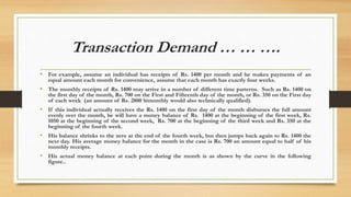 Transaction Demand … … ….
• For example, assume an individual has receipts of Rs. 1400 per month and he makes payments of an
equal amount each month for convenience, assume that each month has exactly four weeks.
• The monthly receipts of Rs. 1400 may arrive in a number of different time patterns. Such as Rs. 1400 on
the first day of the month, Rs. 700 on the First and Fifteenth day of the month, or Rs. 350 on the First day
of each week (an amount of Rs. 2800 bimonthly would also technically qualified).
• If this individual actually receives the Rs. 1400 on the first day of the month disburses the full amount
evenly over the month, he will have a money balance of Rs. 1400 at the beginning of the first week, Rs.
1050 at the beginning of the second week, Rs. 700 at the beginning of the third week and Rs. 350 at the
beginning of the fourth week.
• His balance shrinks to the zero at the end of the fourth week, but then jumps back again to Rs. 1400 the
next day. His average money balance for the month in the case is Rs. 700 an amount equal to half of his
monthly receipts.
• His actual money balance at each point during the month is as shown by the curve in the following
figure..
 