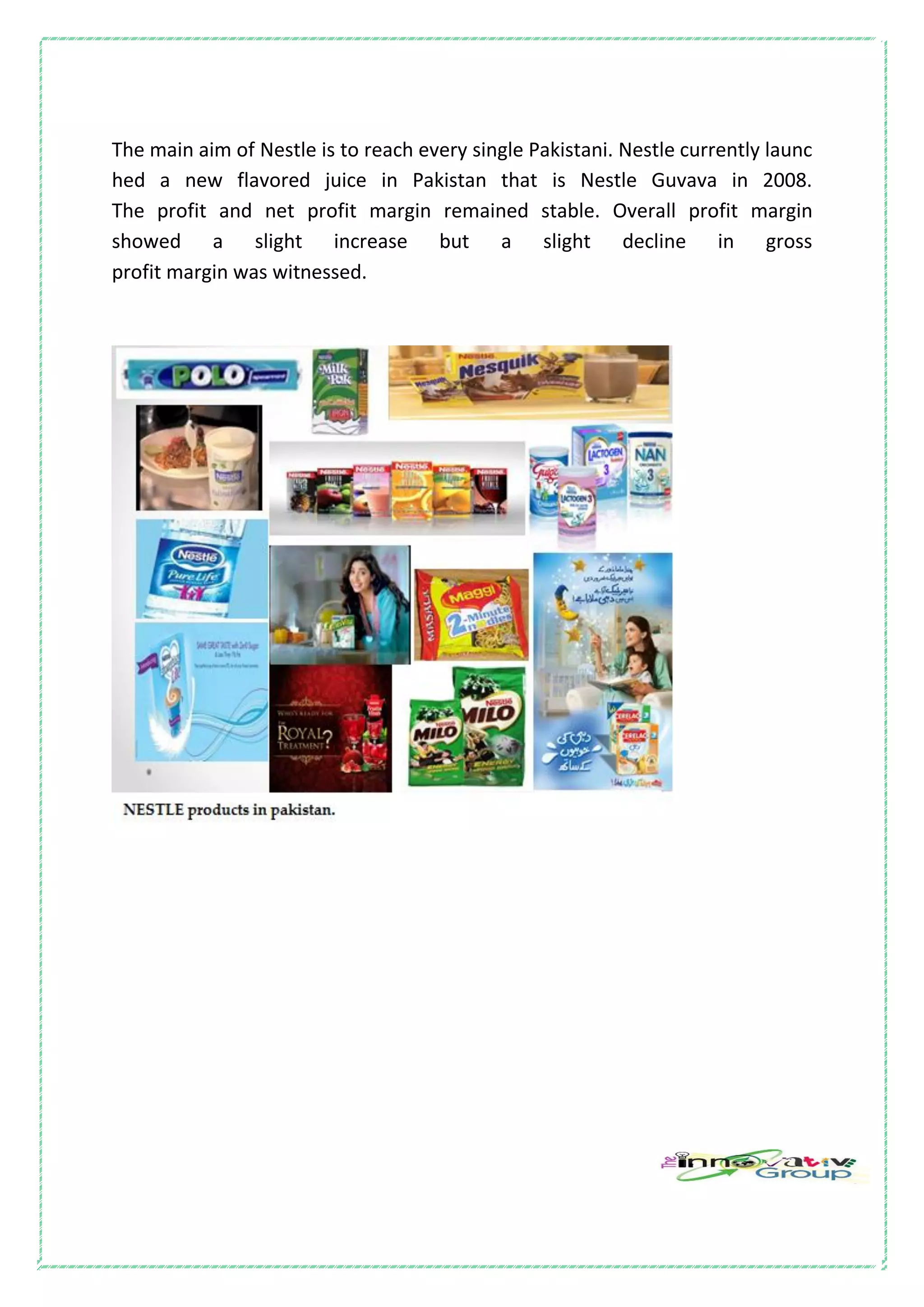 The main aim of Nestle is to reach every single Pakistani. Nestle currently launc
hed a new flavored juice in Pakistan that is Nestle Guvava in 2008.
The profit and net profit margin remained stable. Overall profit margin
showed a slight increase but a slight decline in gross
profit margin was witnessed.
 