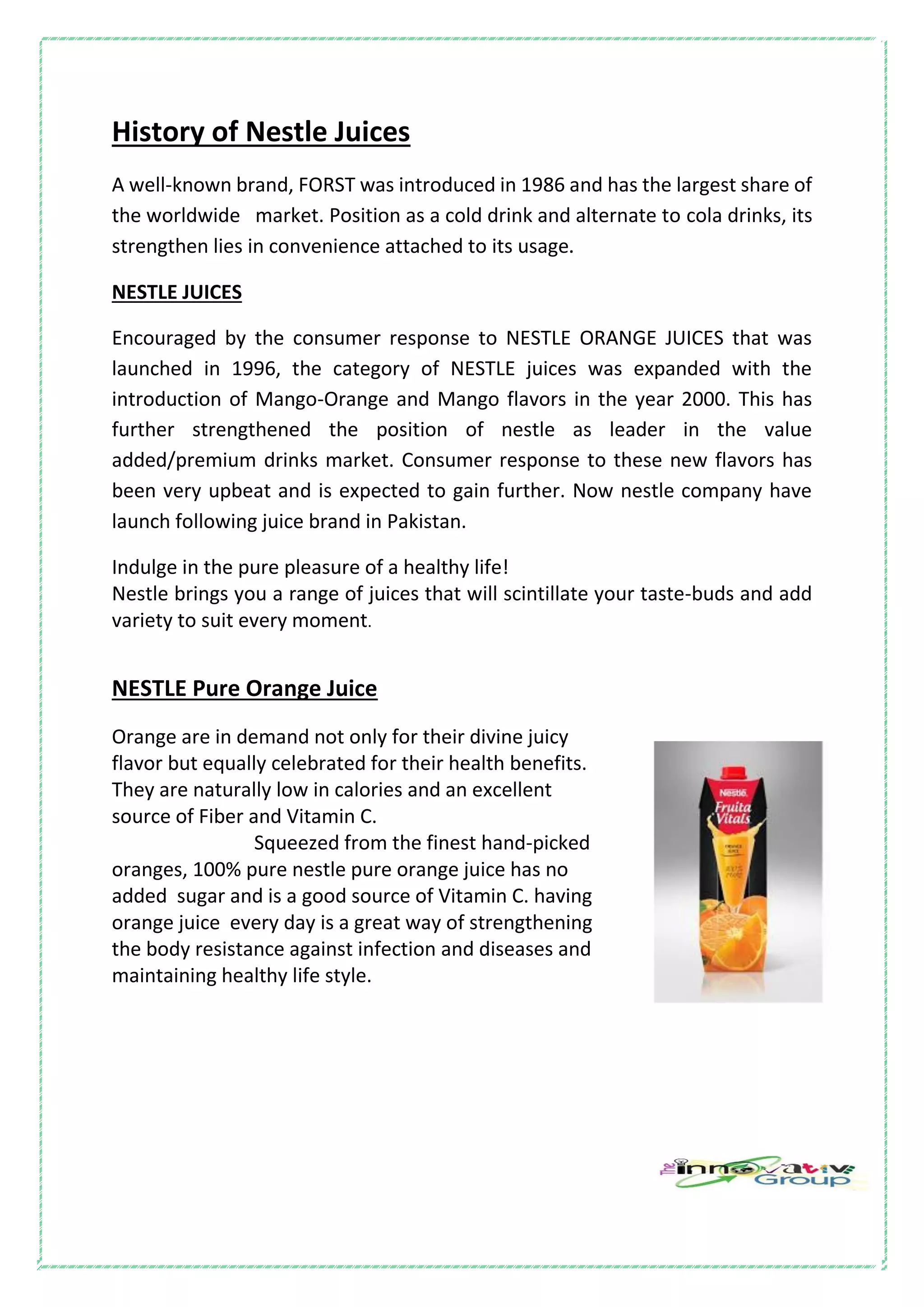 History of Nestle Juices
A well-known brand, FORST was introduced in 1986 and has the largest share of
the worldwide market. Position as a cold drink and alternate to cola drinks, its
strengthen lies in convenience attached to its usage.
NESTLE JUICES
Encouraged by the consumer response to NESTLE ORANGE JUICES that was
launched in 1996, the category of NESTLE juices was expanded with the
introduction of Mango-Orange and Mango flavors in the year 2000. This has
further strengthened the position of nestle as leader in the value
added/premium drinks market. Consumer response to these new flavors has
been very upbeat and is expected to gain further. Now nestle company have
launch following juice brand in Pakistan.
Indulge in the pure pleasure of a healthy life!
Nestle brings you a range of juices that will scintillate your taste-buds and add
variety to suit every moment.
NESTLE Pure Orange Juice
Orange are in demand not only for their divine juicy
flavor but equally celebrated for their health benefits.
They are naturally low in calories and an excellent
source of Fiber and Vitamin C.
Squeezed from the finest hand-picked
oranges, 100% pure nestle pure orange juice has no
added sugar and is a good source of Vitamin C. having
orange juice every day is a great way of strengthening
the body resistance against infection and diseases and
maintaining healthy life style.
 
