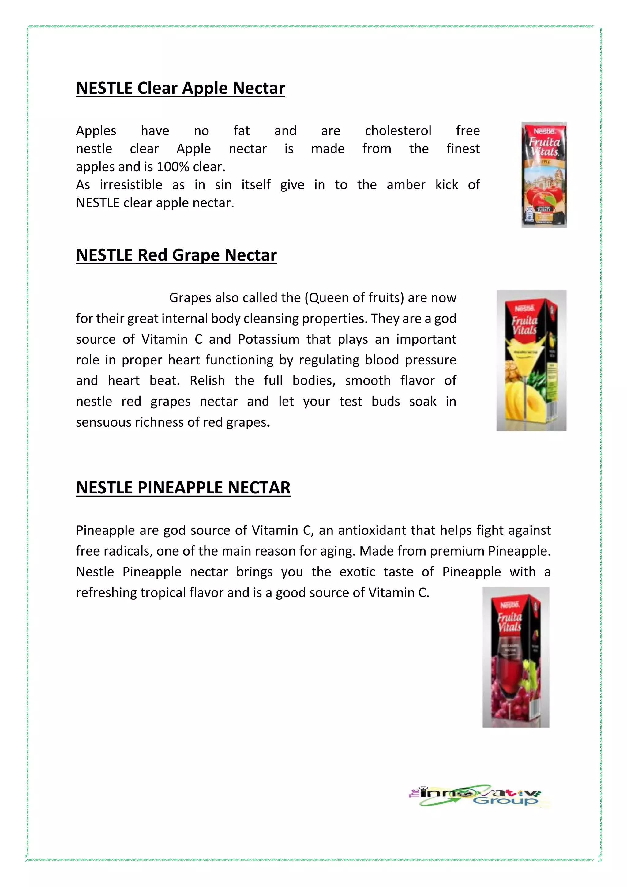 NESTLE Clear Apple Nectar
Apples have no fat and are cholesterol free
nestle clear Apple nectar is made from the finest
apples and is 100% clear.
As irresistible as in sin itself give in to the amber kick of
NESTLE clear apple nectar.
NESTLE Red Grape Nectar
Grapes also called the (Queen of fruits) are now
for their great internal body cleansing properties. They are a god
source of Vitamin C and Potassium that plays an important
role in proper heart functioning by regulating blood pressure
and heart beat. Relish the full bodies, smooth flavor of
nestle red grapes nectar and let your test buds soak in
sensuous richness of red grapes.
NESTLE PINEAPPLE NECTAR
Pineapple are god source of Vitamin C, an antioxidant that helps fight against
free radicals, one of the main reason for aging. Made from premium Pineapple.
Nestle Pineapple nectar brings you the exotic taste of Pineapple with a
refreshing tropical flavor and is a good source of Vitamin C.
 