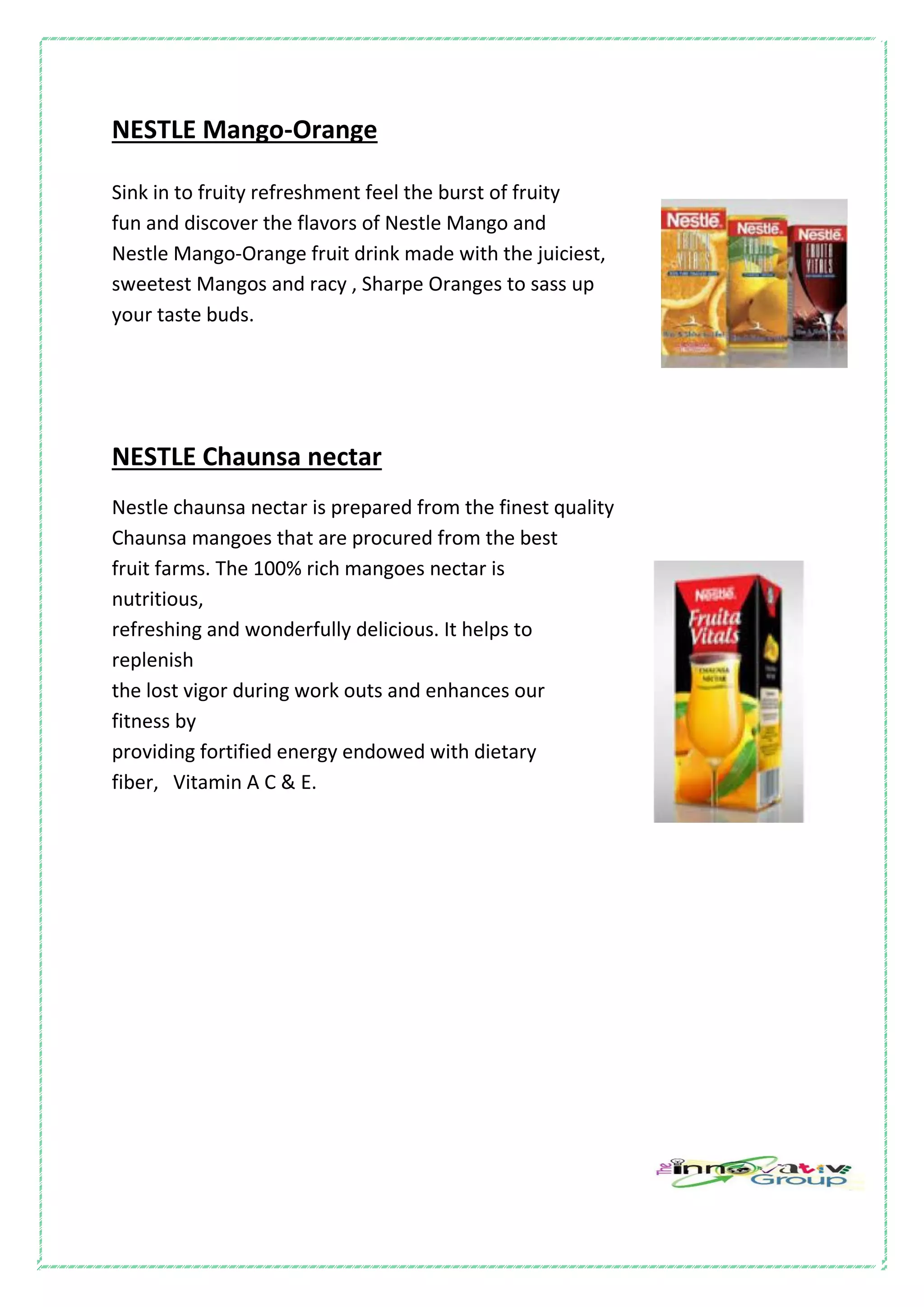 NESTLE Mango-Orange
Sink in to fruity refreshment feel the burst of fruity
fun and discover the flavors of Nestle Mango and
Nestle Mango-Orange fruit drink made with the juiciest,
sweetest Mangos and racy , Sharpe Oranges to sass up
your taste buds.
NESTLE Chaunsa nectar
Nestle chaunsa nectar is prepared from the finest quality
Chaunsa mangoes that are procured from the best
fruit farms. The 100% rich mangoes nectar is
nutritious,
refreshing and wonderfully delicious. It helps to
replenish
the lost vigor during work outs and enhances our
fitness by
providing fortified energy endowed with dietary
fiber, Vitamin A C & E.
 