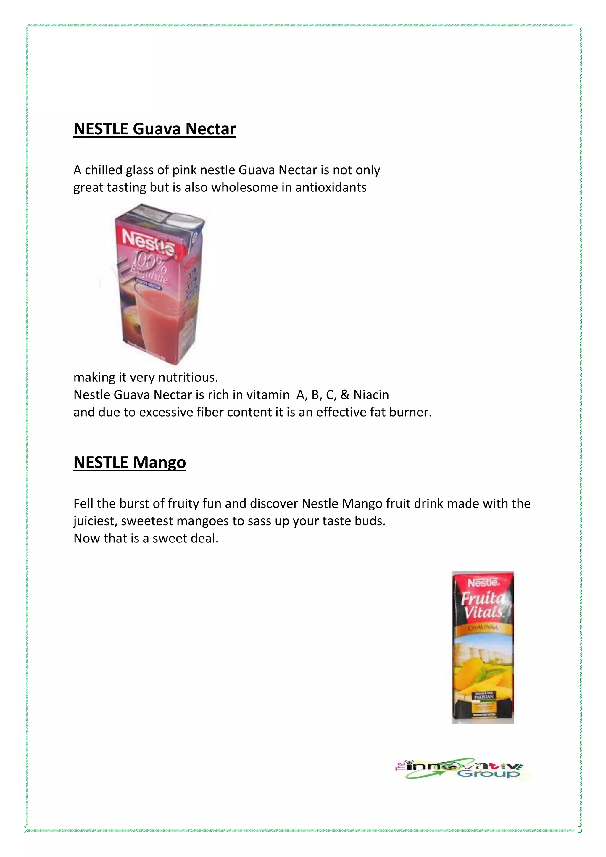 NESTLE Guava Nectar
A chilled glass of pink nestle Guava Nectar is not only
great tasting but is also wholesome in antioxidants
making it very nutritious.
Nestle Guava Nectar is rich in vitamin A, B, C, & Niacin
and due to excessive fiber content it is an effective fat burner.
NESTLE Mango
Fell the burst of fruity fun and discover Nestle Mango fruit drink made with the
juiciest, sweetest mangoes to sass up your taste buds.
Now that is a sweet deal.
 