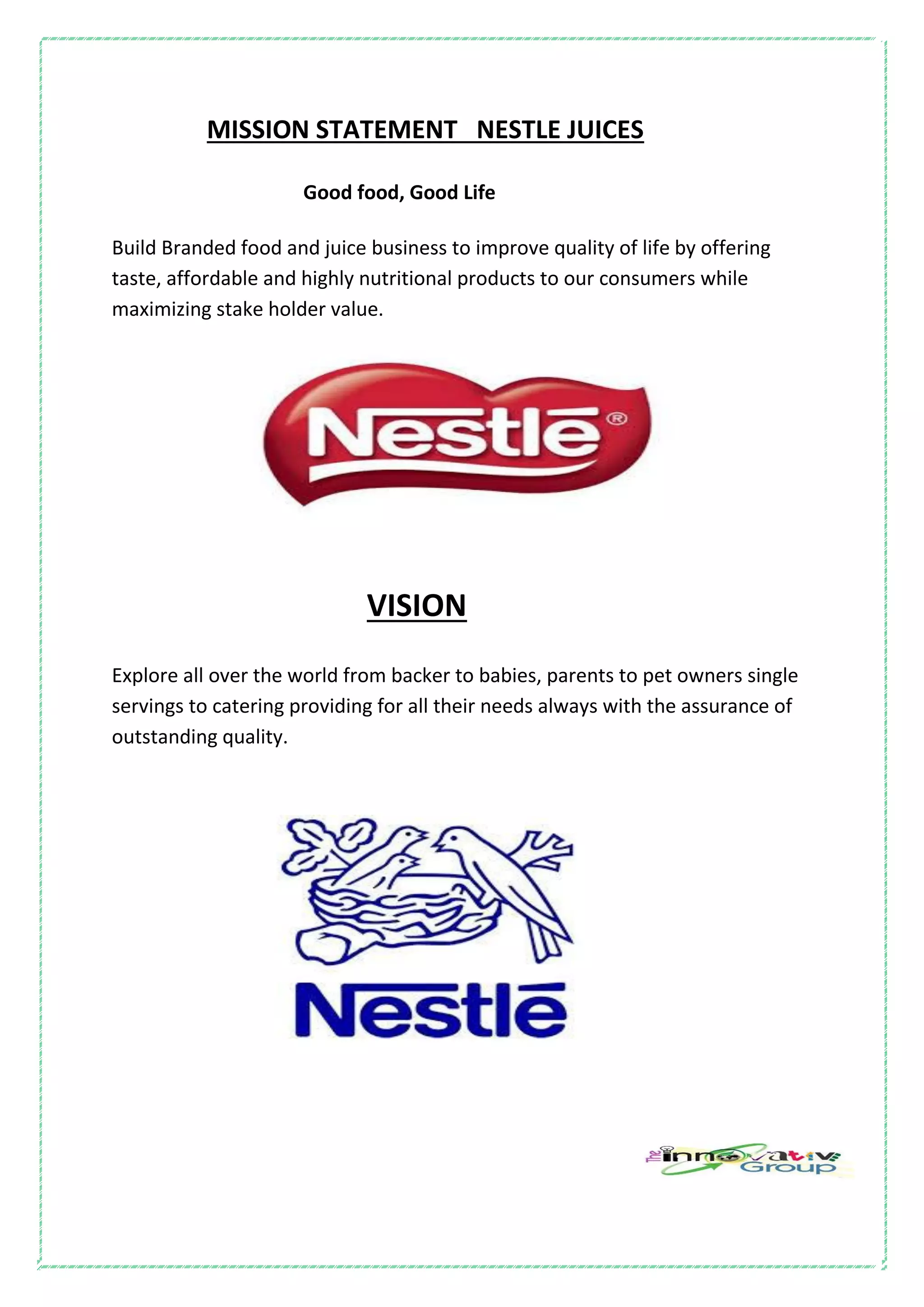 MISSION STATEMENT NESTLE JUICES
Good food, Good Life
Build Branded food and juice business to improve quality of life by offering
taste, affordable and highly nutritional products to our consumers while
maximizing stake holder value.
VISION
Explore all over the world from backer to babies, parents to pet owners single
servings to catering providing for all their needs always with the assurance of
outstanding quality.
 