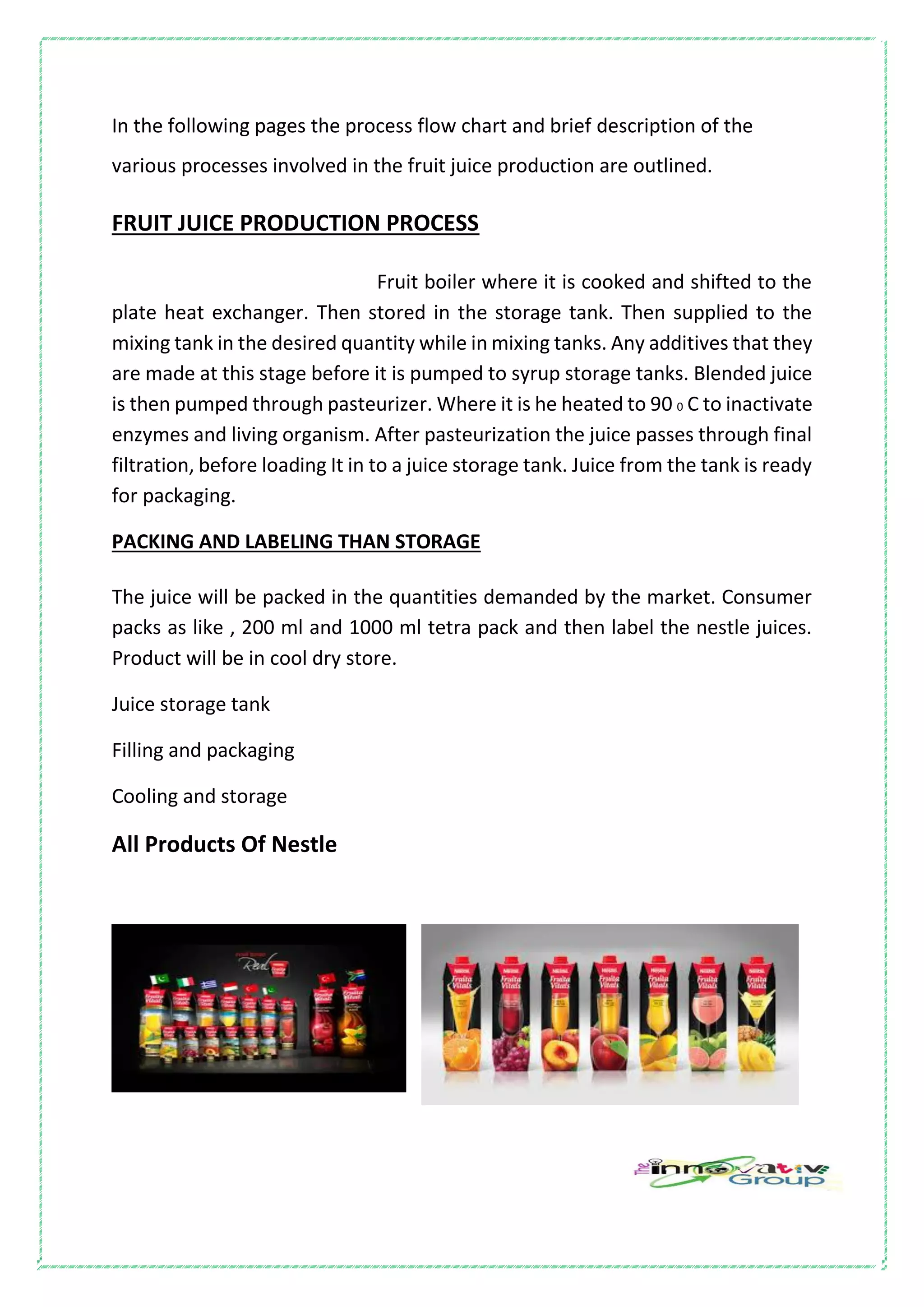 In the following pages the process flow chart and brief description of the
various processes involved in the fruit juice production are outlined.
FRUIT JUICE PRODUCTION PROCESS
Fruit boiler where it is cooked and shifted to the
plate heat exchanger. Then stored in the storage tank. Then supplied to the
mixing tank in the desired quantity while in mixing tanks. Any additives that they
are made at this stage before it is pumped to syrup storage tanks. Blended juice
is then pumped through pasteurizer. Where it is he heated to 90 0 C to inactivate
enzymes and living organism. After pasteurization the juice passes through final
filtration, before loading It in to a juice storage tank. Juice from the tank is ready
for packaging.
PACKING AND LABELING THAN STORAGE
The juice will be packed in the quantities demanded by the market. Consumer
packs as like , 200 ml and 1000 ml tetra pack and then label the nestle juices.
Product will be in cool dry store.
Juice storage tank
Filling and packaging
Cooling and storage
All Products Of Nestle
 