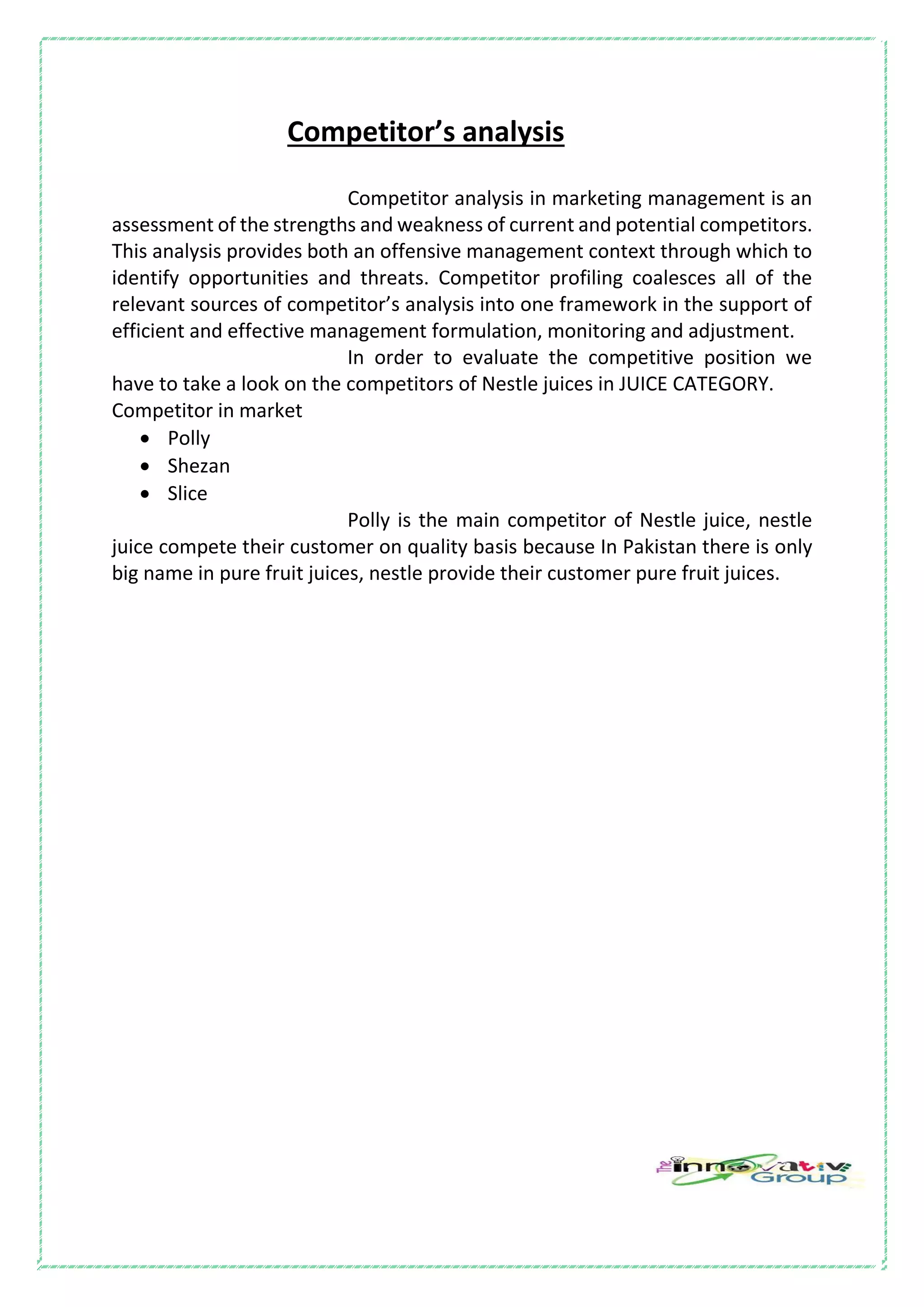 Competitor’s analysis
Competitor analysis in marketing management is an
assessment of the strengths and weakness of current and potential competitors.
This analysis provides both an offensive management context through which to
identify opportunities and threats. Competitor profiling coalesces all of the
relevant sources of competitor’s analysis into one framework in the support of
efficient and effective management formulation, monitoring and adjustment.
In order to evaluate the competitive position we
have to take a look on the competitors of Nestle juices in JUICE CATEGORY.
Competitor in market
 Polly
 Shezan
 Slice
Polly is the main competitor of Nestle juice, nestle
juice compete their customer on quality basis because In Pakistan there is only
big name in pure fruit juices, nestle provide their customer pure fruit juices.
 