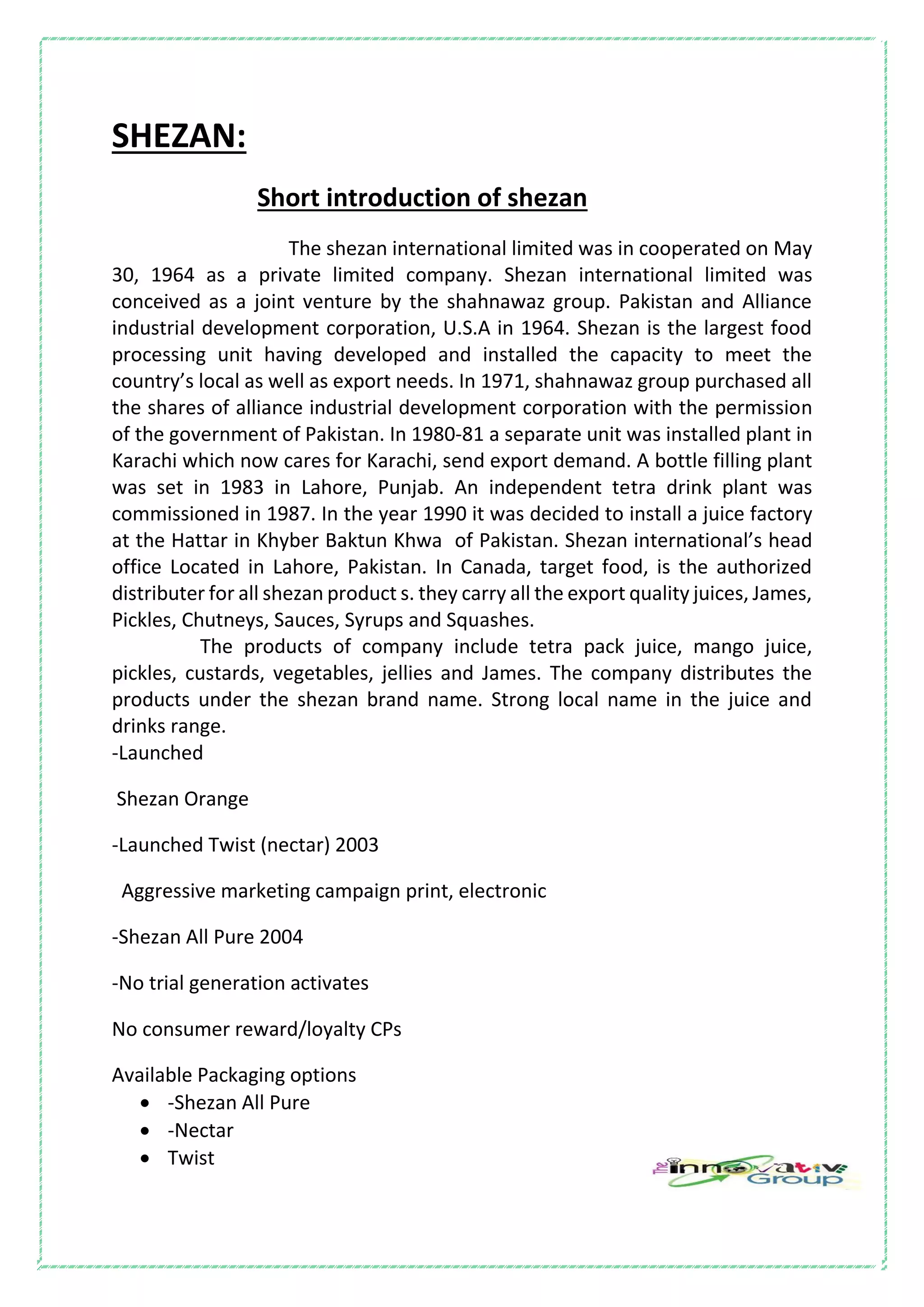 SHEZAN:
Short introduction of shezan
The shezan international limited was in cooperated on May
30, 1964 as a private limited company. Shezan international limited was
conceived as a joint venture by the shahnawaz group. Pakistan and Alliance
industrial development corporation, U.S.A in 1964. Shezan is the largest food
processing unit having developed and installed the capacity to meet the
country’s local as well as export needs. In 1971, shahnawaz group purchased all
the shares of alliance industrial development corporation with the permission
of the government of Pakistan. In 1980-81 a separate unit was installed plant in
Karachi which now cares for Karachi, send export demand. A bottle filling plant
was set in 1983 in Lahore, Punjab. An independent tetra drink plant was
commissioned in 1987. In the year 1990 it was decided to install a juice factory
at the Hattar in Khyber Baktun Khwa of Pakistan. Shezan international’s head
office Located in Lahore, Pakistan. In Canada, target food, is the authorized
distributer for all shezan product s. they carry all the export quality juices, James,
Pickles, Chutneys, Sauces, Syrups and Squashes.
The products of company include tetra pack juice, mango juice,
pickles, custards, vegetables, jellies and James. The company distributes the
products under the shezan brand name. Strong local name in the juice and
drinks range.
-Launched
Shezan Orange
-Launched Twist (nectar) 2003
Aggressive marketing campaign print, electronic
-Shezan All Pure 2004
-No trial generation activates
No consumer reward/loyalty CPs
Available Packaging options
 -Shezan All Pure
 -Nectar
 Twist
 