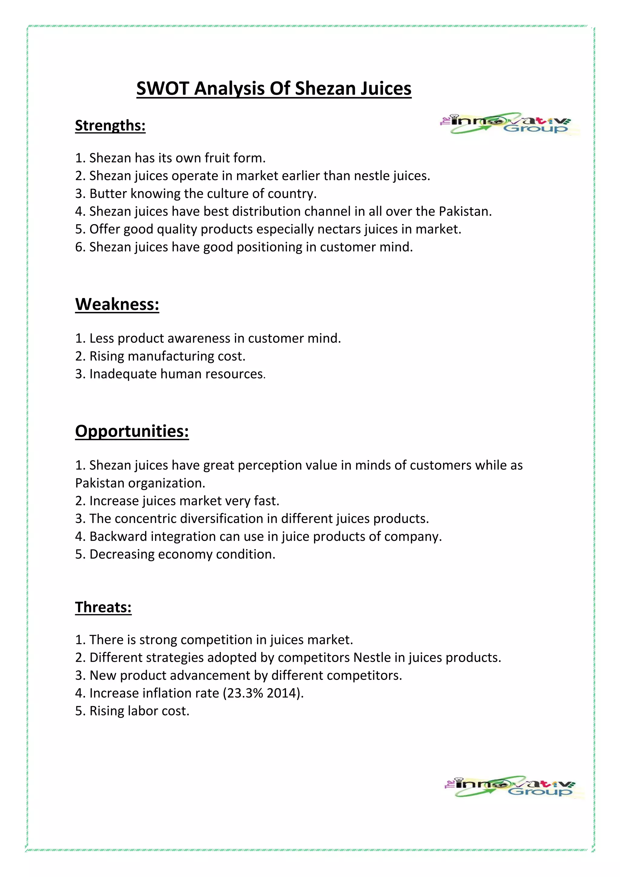 SWOT Analysis Of Shezan Juices
Strengths:
1. Shezan has its own fruit form.
2. Shezan juices operate in market earlier than nestle juices.
3. Butter knowing the culture of country.
4. Shezan juices have best distribution channel in all over the Pakistan.
5. Offer good quality products especially nectars juices in market.
6. Shezan juices have good positioning in customer mind.
Weakness:
1. Less product awareness in customer mind.
2. Rising manufacturing cost.
3. Inadequate human resources.
Opportunities:
1. Shezan juices have great perception value in minds of customers while as
Pakistan organization.
2. Increase juices market very fast.
3. The concentric diversification in different juices products.
4. Backward integration can use in juice products of company.
5. Decreasing economy condition.
Threats:
1. There is strong competition in juices market.
2. Different strategies adopted by competitors Nestle in juices products.
3. New product advancement by different competitors.
4. Increase inflation rate (23.3% 2014).
5. Rising labor cost.
 
