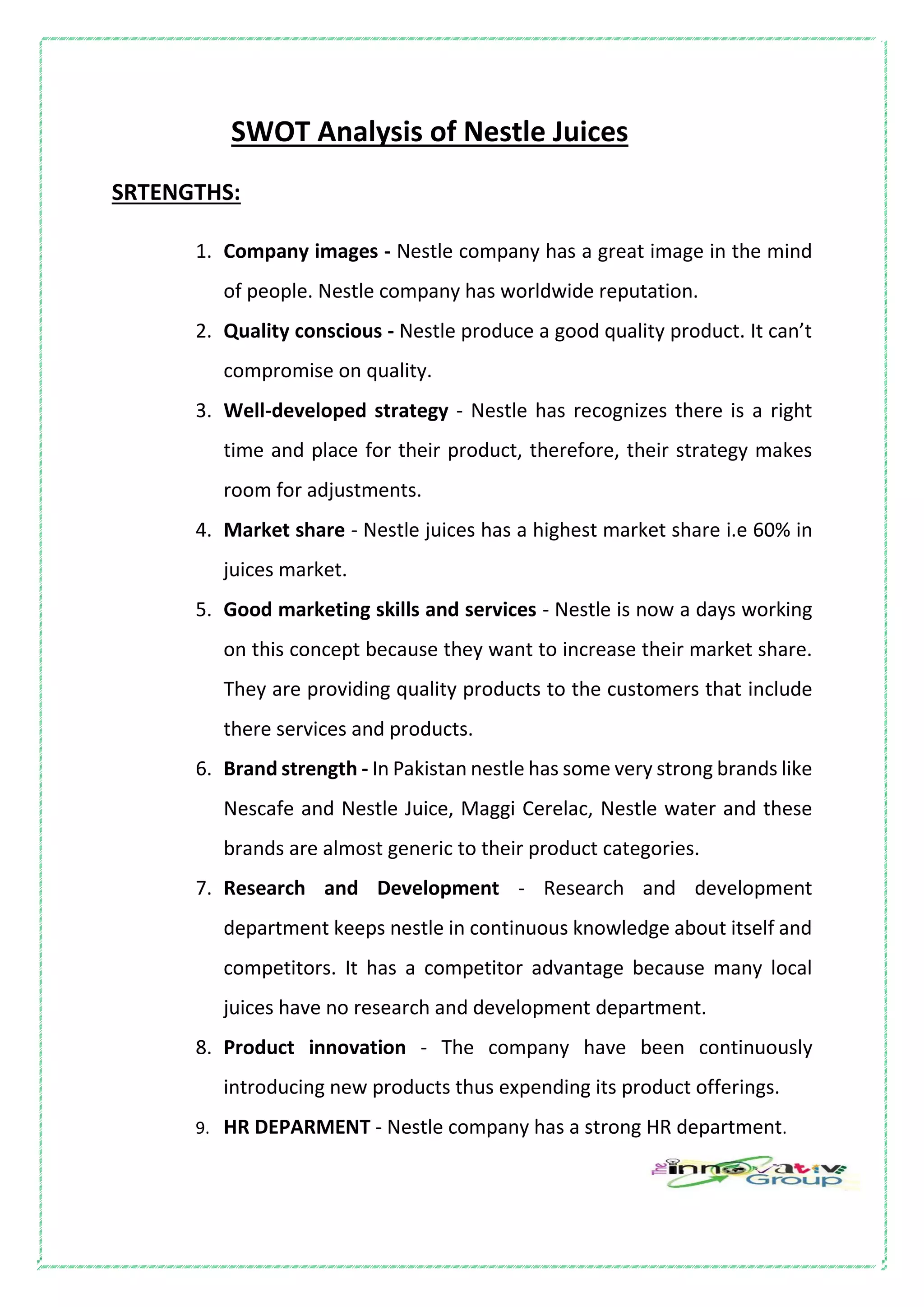 SWOT Analysis of Nestle Juices
SRTENGTHS:
1. Company images - Nestle company has a great image in the mind
of people. Nestle company has worldwide reputation.
2. Quality conscious - Nestle produce a good quality product. It can’t
compromise on quality.
3. Well-developed strategy - Nestle has recognizes there is a right
time and place for their product, therefore, their strategy makes
room for adjustments.
4. Market share - Nestle juices has a highest market share i.e 60% in
juices market.
5. Good marketing skills and services - Nestle is now a days working
on this concept because they want to increase their market share.
They are providing quality products to the customers that include
there services and products.
6. Brand strength - In Pakistan nestle has some very strong brands like
Nescafe and Nestle Juice, Maggi Cerelac, Nestle water and these
brands are almost generic to their product categories.
7. Research and Development - Research and development
department keeps nestle in continuous knowledge about itself and
competitors. It has a competitor advantage because many local
juices have no research and development department.
8. Product innovation - The company have been continuously
introducing new products thus expending its product offerings.
9. HR DEPARMENT - Nestle company has a strong HR department.
 