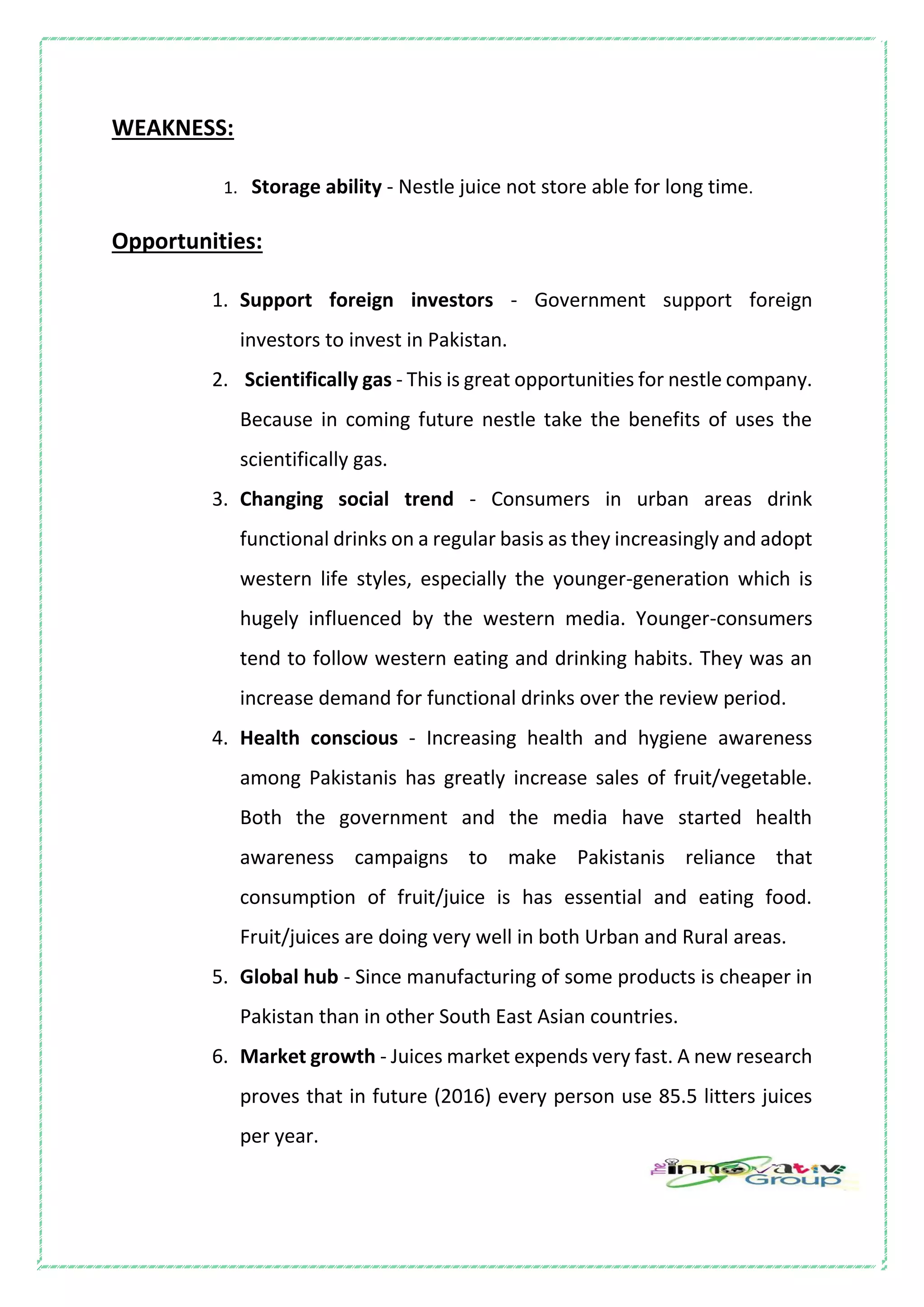 WEAKNESS:
1. Storage ability - Nestle juice not store able for long time.
Opportunities:
1. Support foreign investors - Government support foreign
investors to invest in Pakistan.
2. Scientifically gas - This is great opportunities for nestle company.
Because in coming future nestle take the benefits of uses the
scientifically gas.
3. Changing social trend - Consumers in urban areas drink
functional drinks on a regular basis as they increasingly and adopt
western life styles, especially the younger-generation which is
hugely influenced by the western media. Younger-consumers
tend to follow western eating and drinking habits. They was an
increase demand for functional drinks over the review period.
4. Health conscious - Increasing health and hygiene awareness
among Pakistanis has greatly increase sales of fruit/vegetable.
Both the government and the media have started health
awareness campaigns to make Pakistanis reliance that
consumption of fruit/juice is has essential and eating food.
Fruit/juices are doing very well in both Urban and Rural areas.
5. Global hub - Since manufacturing of some products is cheaper in
Pakistan than in other South East Asian countries.
6. Market growth - Juices market expends very fast. A new research
proves that in future (2016) every person use 85.5 litters juices
per year.
 