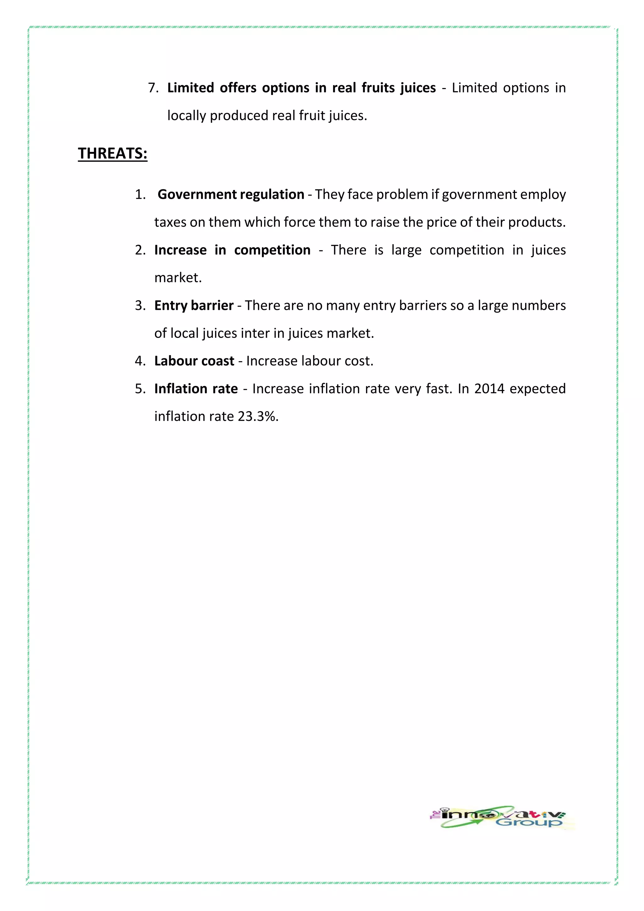 7. Limited offers options in real fruits juices - Limited options in
locally produced real fruit juices.
THREATS:
1. Government regulation - They face problem if government employ
taxes on them which force them to raise the price of their products.
2. Increase in competition - There is large competition in juices
market.
3. Entry barrier - There are no many entry barriers so a large numbers
of local juices inter in juices market.
4. Labour coast - Increase labour cost.
5. Inflation rate - Increase inflation rate very fast. In 2014 expected
inflation rate 23.3%.
 