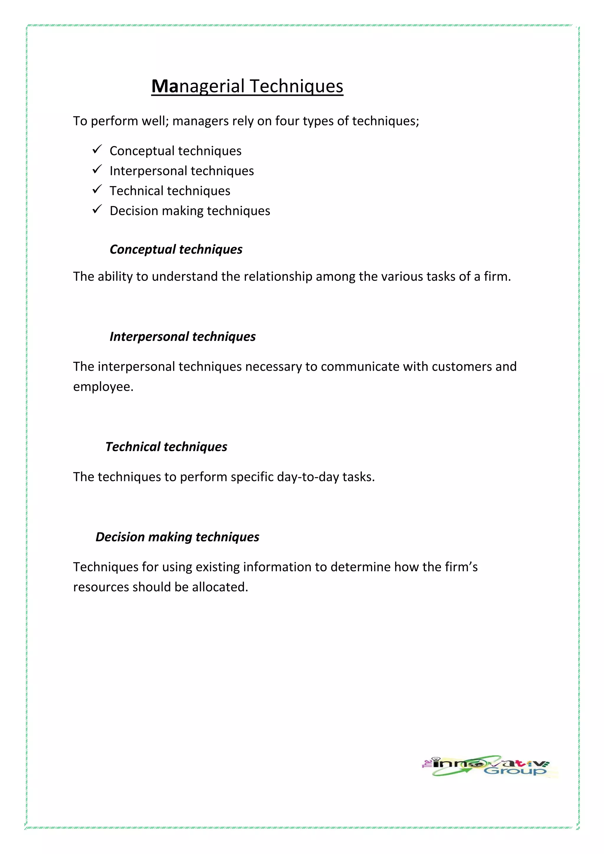 Managerial Techniques
To perform well; managers rely on four types of techniques;
 Conceptual techniques
 Interpersonal techniques
 Technical techniques
 Decision making techniques
Conceptual techniques
The ability to understand the relationship among the various tasks of a firm.
Interpersonal techniques
The interpersonal techniques necessary to communicate with customers and
employee.
Technical techniques
The techniques to perform specific day-to-day tasks.
Decision making techniques
Techniques for using existing information to determine how the firm’s
resources should be allocated.
 