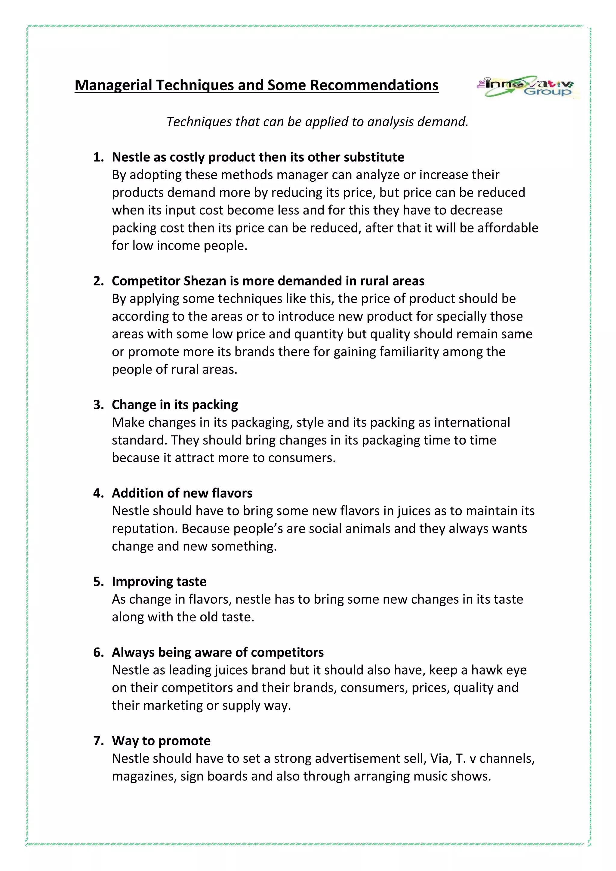 Managerial Techniques and Some Recommendations
Techniques that can be applied to analysis demand.
1. Nestle as costly product then its other substitute
By adopting these methods manager can analyze or increase their
products demand more by reducing its price, but price can be reduced
when its input cost become less and for this they have to decrease
packing cost then its price can be reduced, after that it will be affordable
for low income people.
2. Competitor Shezan is more demanded in rural areas
By applying some techniques like this, the price of product should be
according to the areas or to introduce new product for specially those
areas with some low price and quantity but quality should remain same
or promote more its brands there for gaining familiarity among the
people of rural areas.
3. Change in its packing
Make changes in its packaging, style and its packing as international
standard. They should bring changes in its packaging time to time
because it attract more to consumers.
4. Addition of new flavors
Nestle should have to bring some new flavors in juices as to maintain its
reputation. Because people’s are social animals and they always wants
change and new something.
5. Improving taste
As change in flavors, nestle has to bring some new changes in its taste
along with the old taste.
6. Always being aware of competitors
Nestle as leading juices brand but it should also have, keep a hawk eye
on their competitors and their brands, consumers, prices, quality and
their marketing or supply way.
7. Way to promote
Nestle should have to set a strong advertisement sell, Via, T. v channels,
magazines, sign boards and also through arranging music shows.
 