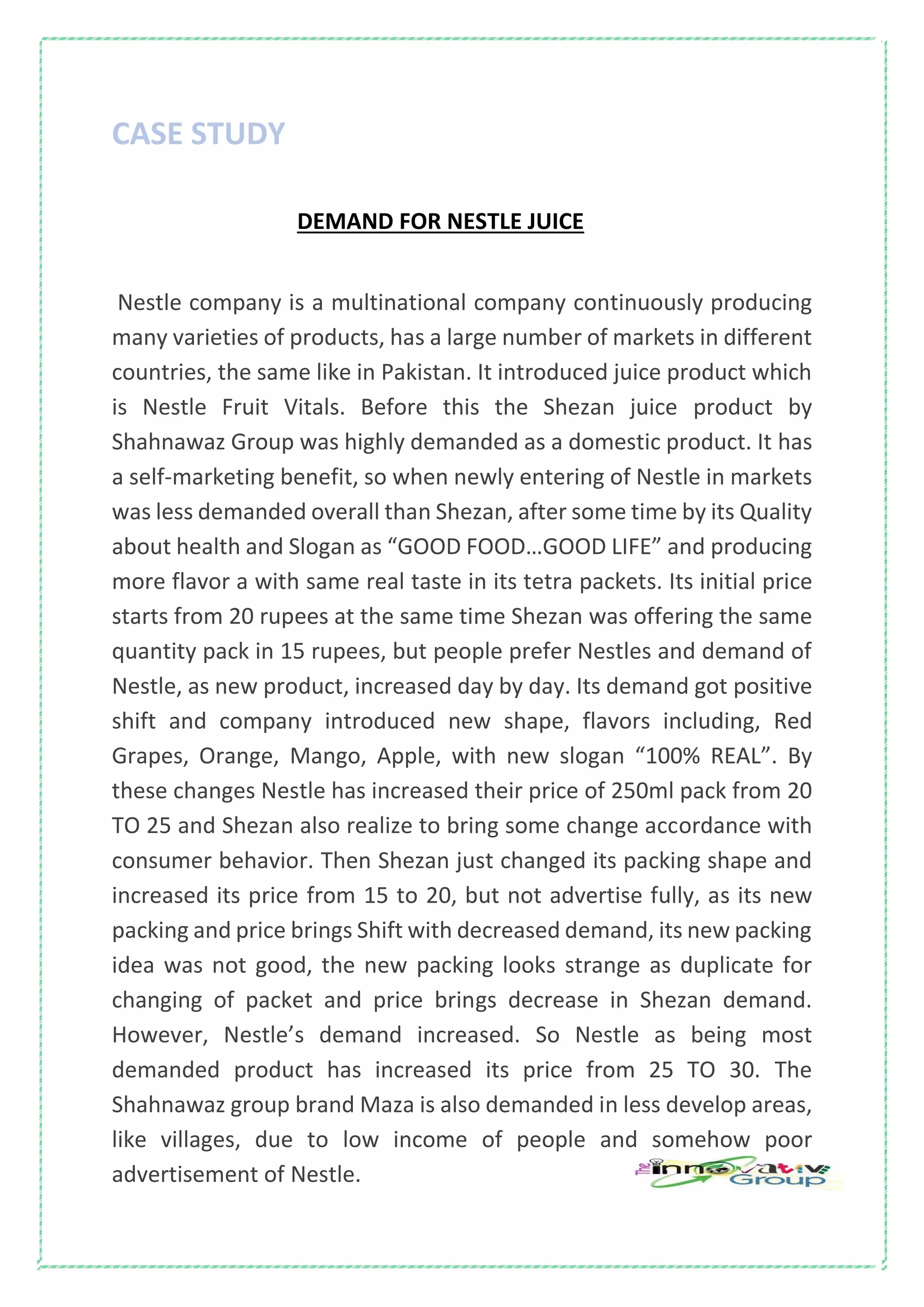 CASE STUDY
DEMAND FOR NESTLE JUICE
Nestle company is a multinational company continuously producing
many varieties of products, has a large number of markets in different
countries, the same like in Pakistan. It introduced juice product which
is Nestle Fruit Vitals. Before this the Shezan juice product by
Shahnawaz Group was highly demanded as a domestic product. It has
a self-marketing benefit, so when newly entering of Nestle in markets
was less demanded overall than Shezan, after some time by its Quality
about health and Slogan as “GOOD FOOD…GOOD LIFE” and producing
more flavor a with same real taste in its tetra packets. Its initial price
starts from 20 rupees at the same time Shezan was offering the same
quantity pack in 15 rupees, but people prefer Nestles and demand of
Nestle, as new product, increased day by day. Its demand got positive
shift and company introduced new shape, flavors including, Red
Grapes, Orange, Mango, Apple, with new slogan “100% REAL”. By
these changes Nestle has increased their price of 250ml pack from 20
TO 25 and Shezan also realize to bring some change accordance with
consumer behavior. Then Shezan just changed its packing shape and
increased its price from 15 to 20, but not advertise fully, as its new
packing and price brings Shift with decreased demand, its new packing
idea was not good, the new packing looks strange as duplicate for
changing of packet and price brings decrease in Shezan demand.
However, Nestle’s demand increased. So Nestle as being most
demanded product has increased its price from 25 TO 30. The
Shahnawaz group brand Maza is also demanded in less develop areas,
like villages, due to low income of people and somehow poor
advertisement of Nestle.
 
