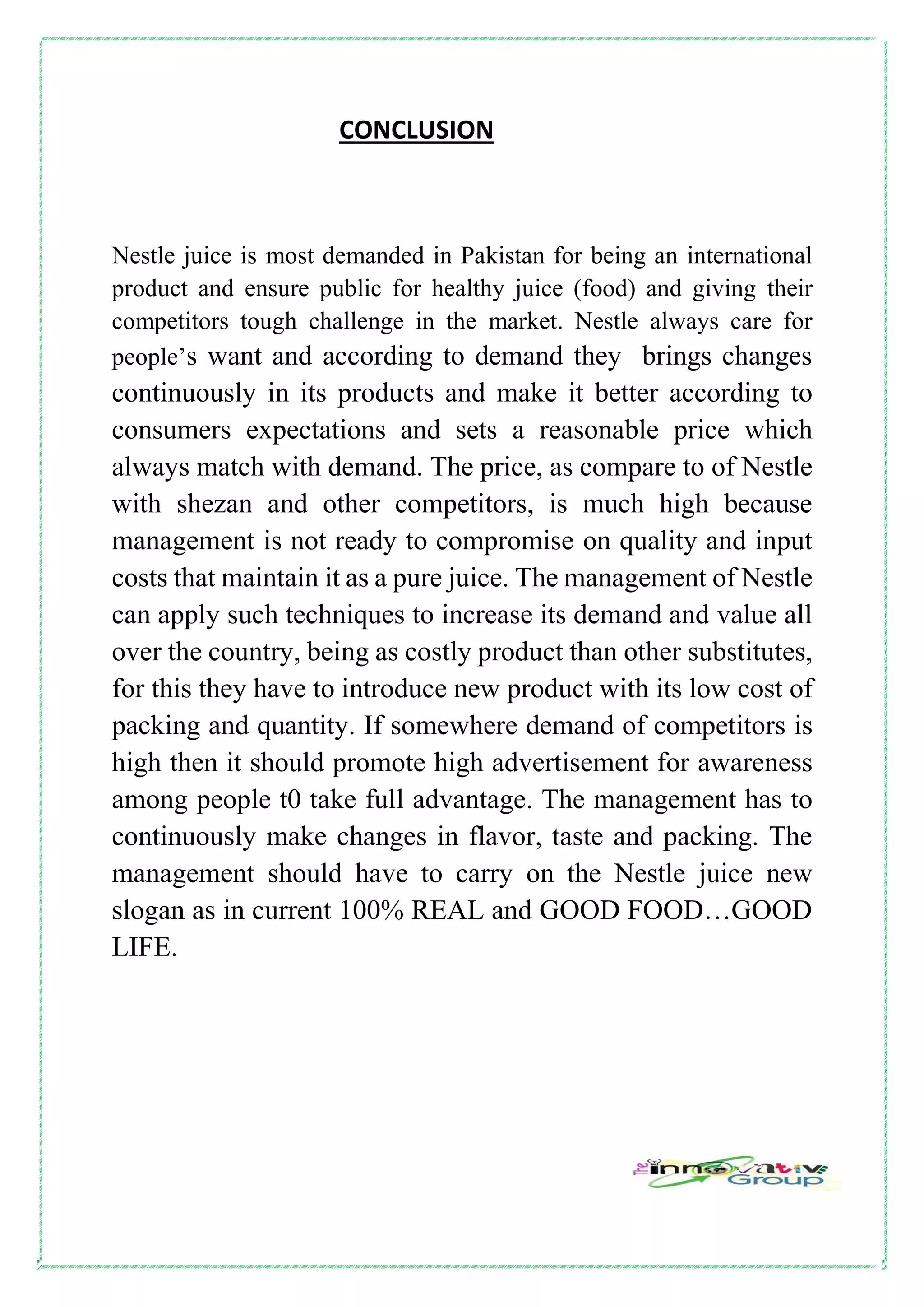CONCLUSION
Nestle juice is most demanded in Pakistan for being an international
product and ensure public for healthy juice (food) and giving their
competitors tough challenge in the market. Nestle always care for
people’s want and according to demand they brings changes
continuously in its products and make it better according to
consumers expectations and sets a reasonable price which
always match with demand. The price, as compare to of Nestle
with shezan and other competitors, is much high because
management is not ready to compromise on quality and input
costs that maintain it as a pure juice. The management of Nestle
can apply such techniques to increase its demand and value all
over the country, being as costly product than other substitutes,
for this they have to introduce new product with its low cost of
packing and quantity. If somewhere demand of competitors is
high then it should promote high advertisement for awareness
among people t0 take full advantage. The management has to
continuously make changes in flavor, taste and packing. The
management should have to carry on the Nestle juice new
slogan as in current 100% REAL and GOOD FOOD…GOOD
LIFE.
 