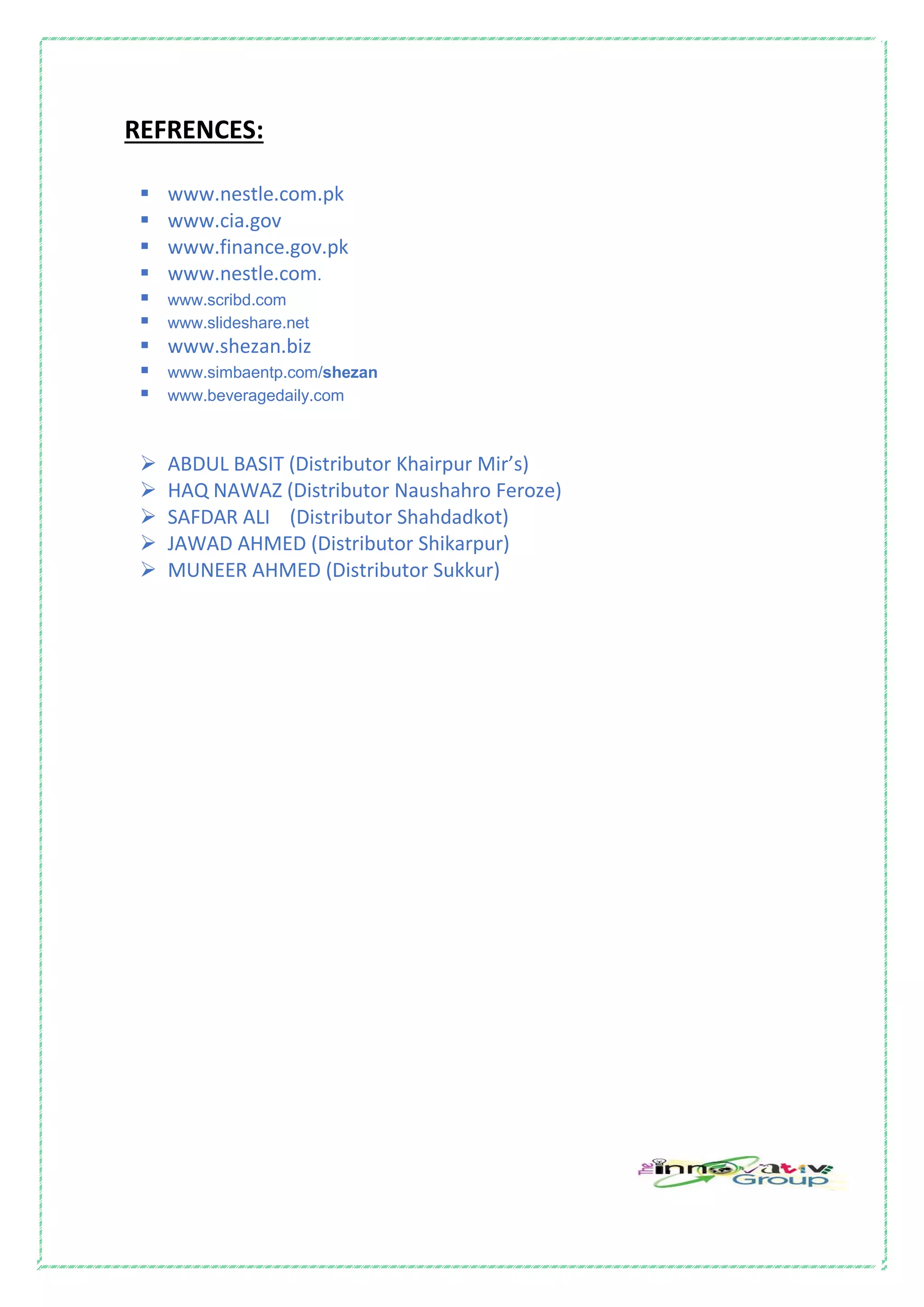 REFRENCES:
 www.nestle.com.pk
 www.cia.gov
 www.finance.gov.pk
 www.nestle.com.
 www.scribd.com
 www.slideshare.net
 www.shezan.biz
 www.simbaentp.com/shezan
 www.beveragedaily.com
 ABDUL BASIT (Distributor Khairpur Mir’s)
 HAQ NAWAZ (Distributor Naushahro Feroze)
 SAFDAR ALI (Distributor Shahdadkot)
 JAWAD AHMED (Distributor Shikarpur)
 MUNEER AHMED (Distributor Sukkur)
 