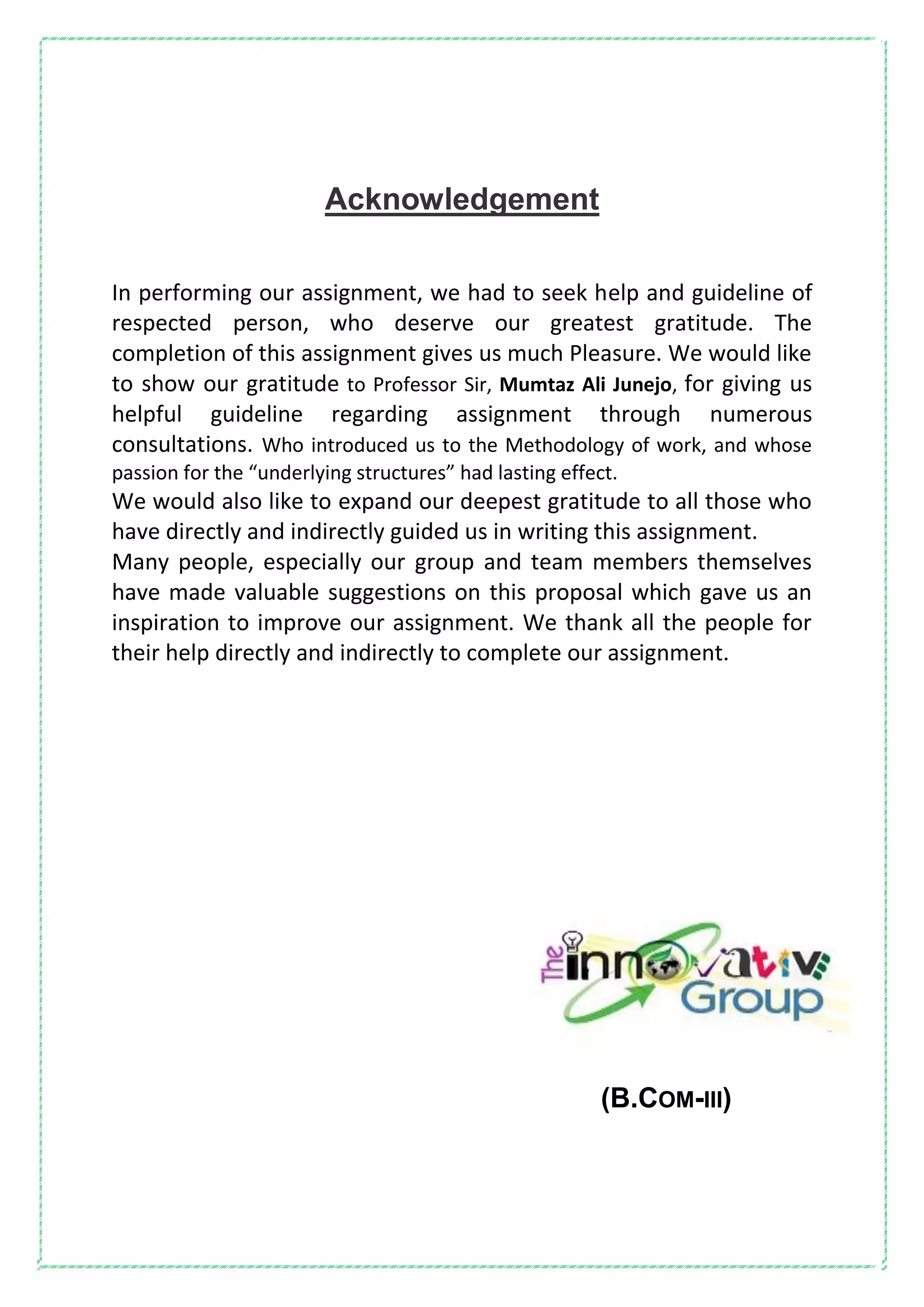 Acknowledgement
In performing our assignment, we had to seek help and guideline of
respected person, who deserve our greatest gratitude. The
completion of this assignment gives us much Pleasure. We would like
to show our gratitude to Professor Sir, Mumtaz Ali Junejo, for giving us
helpful guideline regarding assignment through numerous
consultations. Who introduced us to the Methodology of work, and whose
passion for the “underlying structures” had lasting effect.
We would also like to expand our deepest gratitude to all those who
have directly and indirectly guided us in writing this assignment.
Many people, especially our group and team members themselves
have made valuable suggestions on this proposal which gave us an
inspiration to improve our assignment. We thank all the people for
their help directly and indirectly to complete our assignment.
(B.COM-III)
 