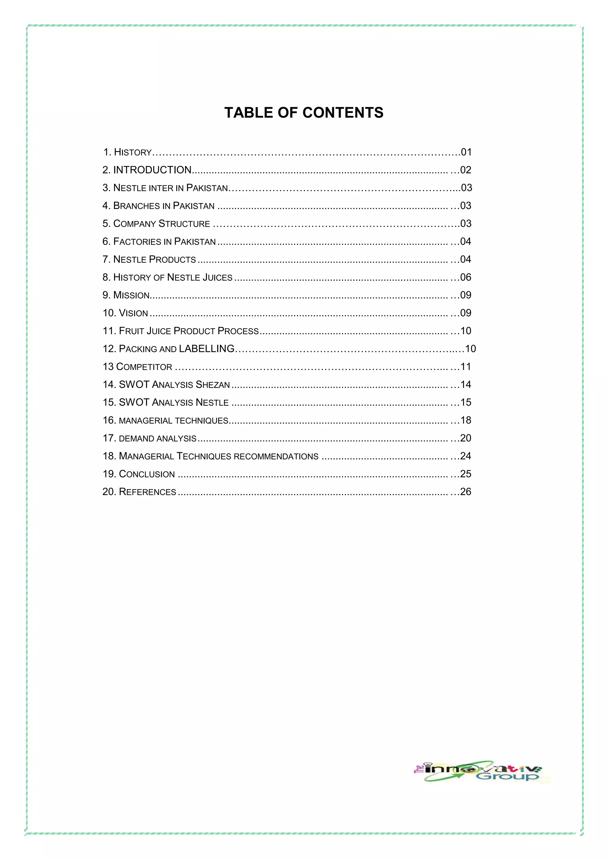 TABLE OF CONTENTS
1. HISTORY……………………………………………………………………………….01
2. INTRODUCTION........................................................................................... …02
3. NESTLE INTER IN PAKISTAN…………………………………………………………...03
4. BRANCHES IN PAKISTAN .................................................................................. …03
5. COMPANY STRUCTURE ……………………………………………………………….03
6. FACTORIES IN PAKISTAN.................................................................................. …04
7. NESTLE PRODUCTS ......................................................................................... …04
8. HISTORY OF NESTLE JUICES ............................................................................ …06
9. MISSION.......................................................................................................... …09
10. VISION .......................................................................................................... …09
11. FRUIT JUICE PRODUCT PROCESS................................................................... …10
12. PACKING AND LABELLING………………………………………………………..…10
13 COMPETITOR ……………………………………………………………………... …11
14. SWOT ANALYSIS SHEZAN............................................................................. …14
15. SWOT ANALYSIS NESTLE ............................................................................. …15
16. MANAGERIAL TECHNIQUES.............................................................................. …18
17. DEMAND ANALYSIS......................................................................................... …20
18. MANAGERIAL TECHNIQUES RECOMMENDATIONS ............................................. …24
19. CONCLUSION ................................................................................................ …25
20. REFERENCES ................................................................................................ …26
 