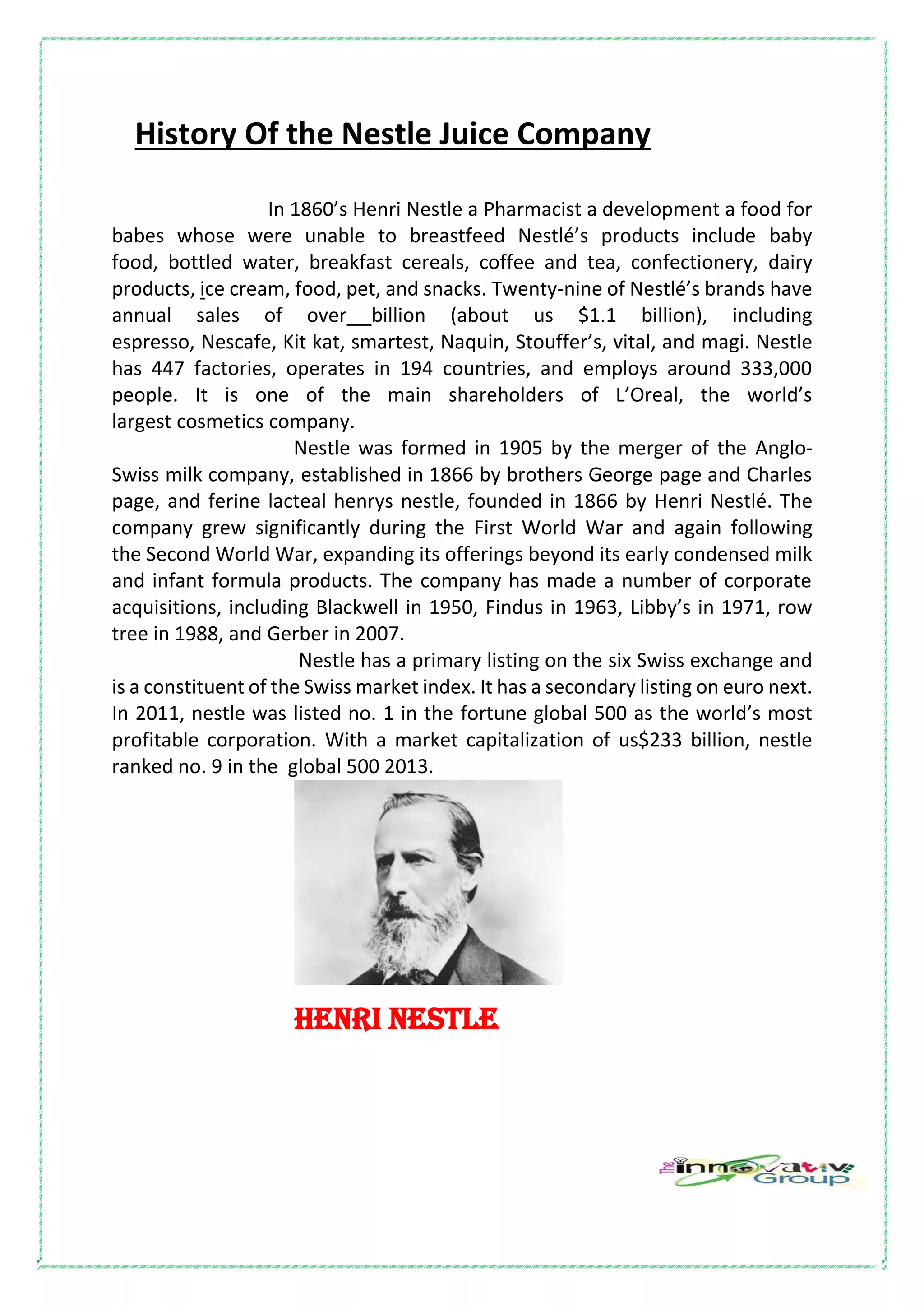 History Of the Nestle Juice Company
In 1860’s Henri Nestle a Pharmacist a development a food for
babes whose were unable to breastfeed Nestlé’s products include baby
food, bottled water, breakfast cereals, coffee and tea, confectionery, dairy
products, ice cream, food, pet, and snacks. Twenty-nine of Nestlé’s brands have
annual sales of over billion (about us $1.1 billion), including
espresso, Nescafe, Kit kat, smartest, Naquin, Stouffer’s, vital, and magi. Nestle
has 447 factories, operates in 194 countries, and employs around 333,000
people. It is one of the main shareholders of L’Oreal, the world’s
largest cosmetics company.
Nestle was formed in 1905 by the merger of the Anglo-
Swiss milk company, established in 1866 by brothers George page and Charles
page, and ferine lacteal henrys nestle, founded in 1866 by Henri Nestlé. The
company grew significantly during the First World War and again following
the Second World War, expanding its offerings beyond its early condensed milk
and infant formula products. The company has made a number of corporate
acquisitions, including Blackwell in 1950, Findus in 1963, Libby’s in 1971, row
tree in 1988, and Gerber in 2007.
Nestle has a primary listing on the six Swiss exchange and
is a constituent of the Swiss market index. It has a secondary listing on euro next.
In 2011, nestle was listed no. 1 in the fortune global 500 as the world’s most
profitable corporation. With a market capitalization of us$233 billion, nestle
ranked no. 9 in the global 500 2013.
HENRI NESTLE
 