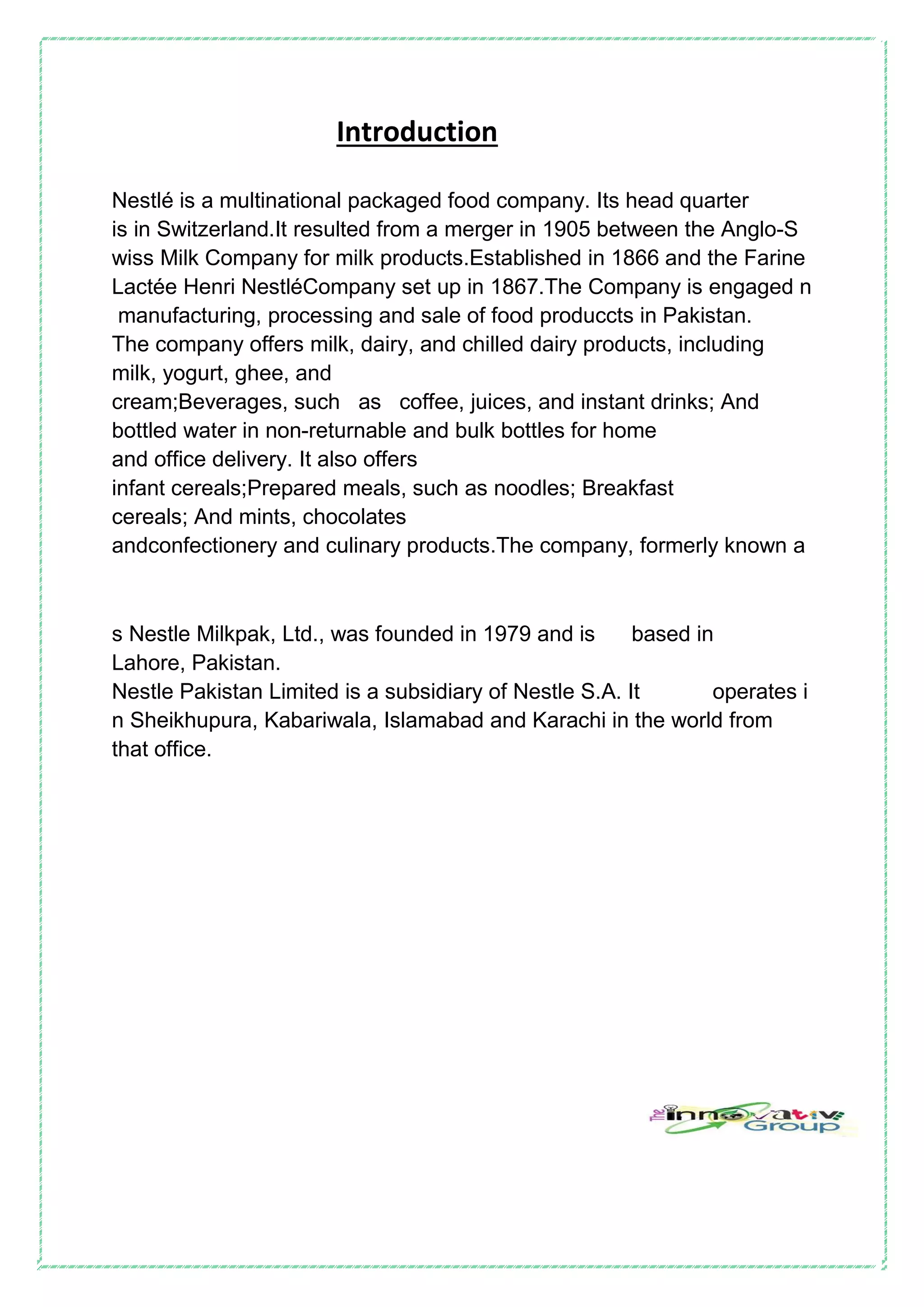 Introduction
Nestlé is a multinational packaged food company. Its head quarter
is in Switzerland.It resulted from a merger in 1905 between the Anglo-S
wiss Milk Company for milk products.Established in 1866 and the Farine
Lactée Henri NestléCompany set up in 1867.The Company is engaged n
manufacturing, processing and sale of food produccts in Pakistan.
The company offers milk, dairy, and chilled dairy products, including
milk, yogurt, ghee, and
cream;Beverages, such as coffee, juices, and instant drinks; And
bottled water in non-returnable and bulk bottles for home
and office delivery. It also offers
infant cereals;Prepared meals, such as noodles; Breakfast
cereals; And mints, chocolates
andconfectionery and culinary products.The company, formerly known a
s Nestle Milkpak, Ltd., was founded in 1979 and is based in
Lahore, Pakistan.
Nestle Pakistan Limited is a subsidiary of Nestle S.A. It operates i
n Sheikhupura, Kabariwala, Islamabad and Karachi in the world from
that office.
 