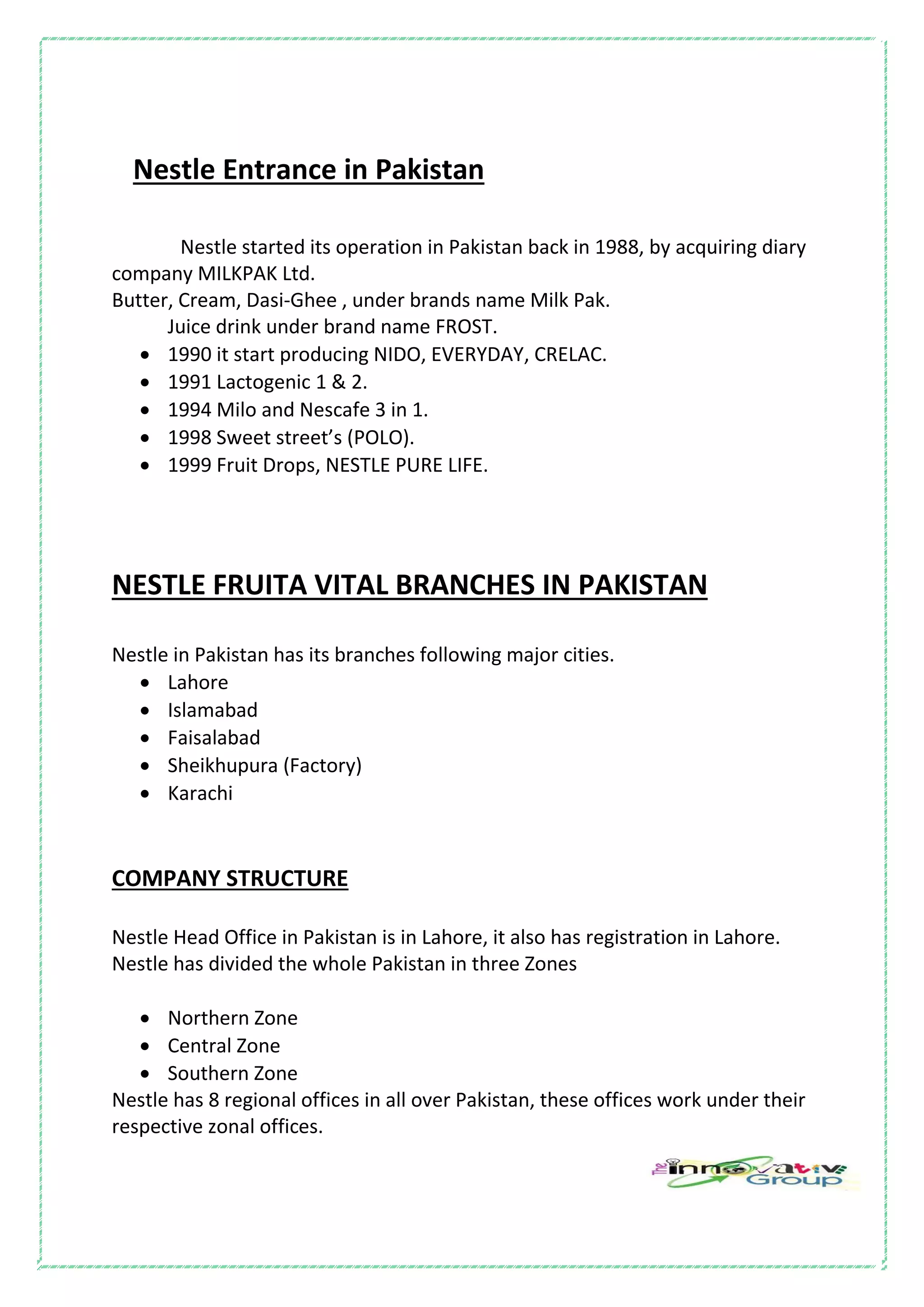 Nestle Entrance in Pakistan
Nestle started its operation in Pakistan back in 1988, by acquiring diary
company MILKPAK Ltd.
Butter, Cream, Dasi-Ghee , under brands name Milk Pak.
Juice drink under brand name FROST.
 1990 it start producing NIDO, EVERYDAY, CRELAC.
 1991 Lactogenic 1 & 2.
 1994 Milo and Nescafe 3 in 1.
 1998 Sweet street’s (POLO).
 1999 Fruit Drops, NESTLE PURE LIFE.
NESTLE FRUITA VITAL BRANCHES IN PAKISTAN
Nestle in Pakistan has its branches following major cities.
 Lahore
 Islamabad
 Faisalabad
 Sheikhupura (Factory)
 Karachi
COMPANY STRUCTURE
Nestle Head Office in Pakistan is in Lahore, it also has registration in Lahore.
Nestle has divided the whole Pakistan in three Zones
 Northern Zone
 Central Zone
 Southern Zone
Nestle has 8 regional offices in all over Pakistan, these offices work under their
respective zonal offices.
 