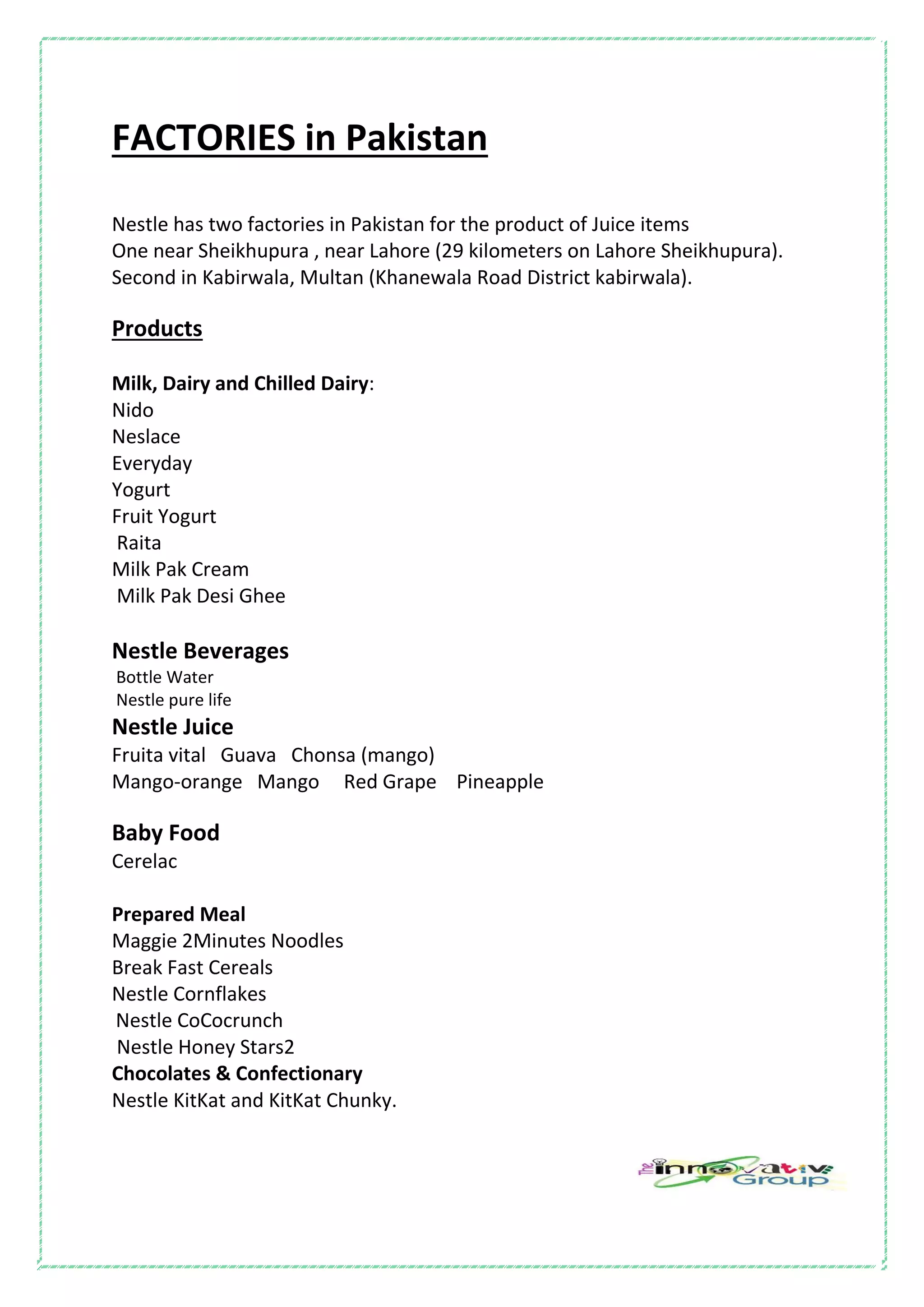 FACTORIES in Pakistan
Nestle has two factories in Pakistan for the product of Juice items
One near Sheikhupura , near Lahore (29 kilometers on Lahore Sheikhupura).
Second in Kabirwala, Multan (Khanewala Road District kabirwala).
Products
Milk, Dairy and Chilled Dairy:
Nido
Neslace
Everyday
Yogurt
Fruit Yogurt
Raita
Milk Pak Cream
Milk Pak Desi Ghee
Nestle Beverages
Bottle Water
Nestle pure life
Nestle Juice
Fruita vital Guava Chonsa (mango)
Mango-orange Mango Red Grape Pineapple
Baby Food
Cerelac
Prepared Meal
Maggie 2Minutes Noodles
Break Fast Cereals
Nestle Cornflakes
Nestle CoCocrunch
Nestle Honey Stars2
Chocolates & Confectionary
Nestle KitKat and KitKat Chunky.
 