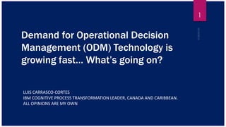 Demand for Operational Decision
Management (ODM) Technology is
growing fast… What’s going on?
LUIS CARRASCO-CORTES
IBM COGNITIVE PROCESS TRANSFORMATION LEADER, CANADA AND CARIBBEAN.
ALL OPINIONS ARE MY OWN
1
 