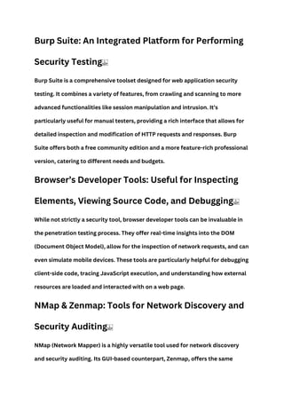 Burp Suite: An Integrated Platform for Performing
Security Testing
Burp Suite is a comprehensive toolset designed for web application security
testing. It combines a variety of features, from crawling and scanning to more
advanced functionalities like session manipulation and intrusion. It’s
particularly useful for manual testers, providing a rich interface that allows for
detailed inspection and modification of HTTP requests and responses. Burp
Suite offers both a free community edition and a more feature-rich professional
version, catering to different needs and budgets.
Browser’s Developer Tools: Useful for Inspecting
Elements, Viewing Source Code, and Debugging
While not strictly a security tool, browser developer tools can be invaluable in
the penetration testing process. They offer real-time insights into the DOM
(Document Object Model), allow for the inspection of network requests, and can
even simulate mobile devices. These tools are particularly helpful for debugging
client-side code, tracing JavaScript execution, and understanding how external
resources are loaded and interacted with on a web page.
NMap & Zenmap: Tools for Network Discovery and
Security Auditing
NMap (Network Mapper) is a highly versatile tool used for network discovery
and security auditing. Its GUI-based counterpart, Zenmap, offers the same
 