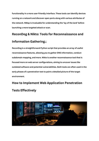 functionality in a more user-friendly interface. These tools can identify devices
running on a network and discover open ports along with various attributes of
the network. NMap is invaluable for understanding the ‘lay of the land’ before
launching a more targeted attack or scan.
ReconDog & Nikto: Tools for Reconnaissance and
Information Gathering
ReconDog is a straightforward Python script that provides an array of useful
reconnaissance features, allowing you to gather DNS information, conduct
subdomain mapping, and more. Nikto is another reconnaissance tool that is
focused more on web server configurations, aiming to uncover issues like
outdated software and potential vulnerabilities. Both tools are often used in the
early phases of a penetration test to paint a detailed picture of the target
environment.
How to Implement Web Application Penetration
Tests Effectively
 