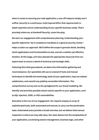 when it comes to securing your web application, a one-off measure simply won’t
suffice. Security is a continuous, multi-layered effort that requires both in-
depth expertise and an understanding of your specific business needs. That’s
precisely where we, at Aardwolf Security, come into play.
We start our engagement with comprehensive planning. Understanding your
specific objectives—be it compliance mandates or a general security review—
helps us tailor our approach. We’ll define the scope in granular detail, deciding
which applications and functionalities to test, and set a realistic yet effective
timeline. At this stage, we’ll also allocate the appropriate resources from our
expert team to ensure a blend of technical and strategic skills.
Following this initial groundwork, we delve into information gathering and
reconnaissance. Our specialists will use an arsenal of tools and manual
techniques to identify the technology stack of your application, map out related
subdomains, and unearth any publicly accessible information. This
comprehensive survey acts as the springboard for our threat modelling. We
identify and prioritise possible attack vectors specific to your application, such
as SQL injection, CSRF, or XSS vulnerabilities.
Execution is the crux of our engagement. Our experts employ an array of
sophisticated tools, both automated and manual, to carry out the penetration
tests. Automated scans provide a broad overview, but we believe that manual
inspection is where we truly add value. Our team delves into the complexities of
your application, scrutinising session management, business logic, and other
 