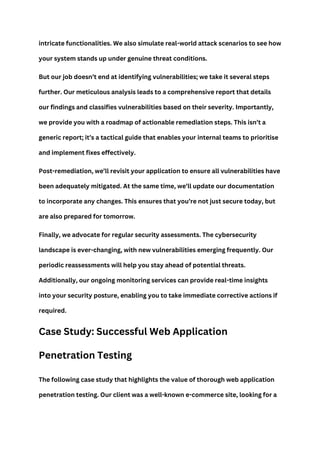 intricate functionalities. We also simulate real-world attack scenarios to see how
your system stands up under genuine threat conditions.
But our job doesn’t end at identifying vulnerabilities; we take it several steps
further. Our meticulous analysis leads to a comprehensive report that details
our findings and classifies vulnerabilities based on their severity. Importantly,
we provide you with a roadmap of actionable remediation steps. This isn’t a
generic report; it’s a tactical guide that enables your internal teams to prioritise
and implement fixes effectively.
Post-remediation, we’ll revisit your application to ensure all vulnerabilities have
been adequately mitigated. At the same time, we’ll update our documentation
to incorporate any changes. This ensures that you’re not just secure today, but
are also prepared for tomorrow.
Finally, we advocate for regular security assessments. The cybersecurity
landscape is ever-changing, with new vulnerabilities emerging frequently. Our
periodic reassessments will help you stay ahead of potential threats.
Additionally, our ongoing monitoring services can provide real-time insights
into your security posture, enabling you to take immediate corrective actions if
required.
Case Study: Successful Web Application
Penetration Testing
The following case study that highlights the value of thorough web application
penetration testing. Our client was a well-known e-commerce site, looking for a
 