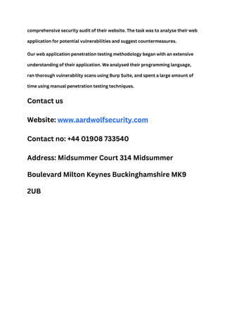 comprehensive security audit of their website. The task was to analyse their web
application for potential vulnerabilities and suggest countermeasures.
Our web application penetration testing methodology began with an extensive
understanding of their application. We analysed their programming language,
ran thorough vulnerability scans using Burp Suite, and spent a large amount of
time using manual penetration testing techniques.
Contact us
Website: www.aardwolfsecurity.com
Contact no: +44 01908 733540
Address: Midsummer Court 314 Midsummer
Boulevard Milton Keynes Buckinghamshire MK9
2UB
 